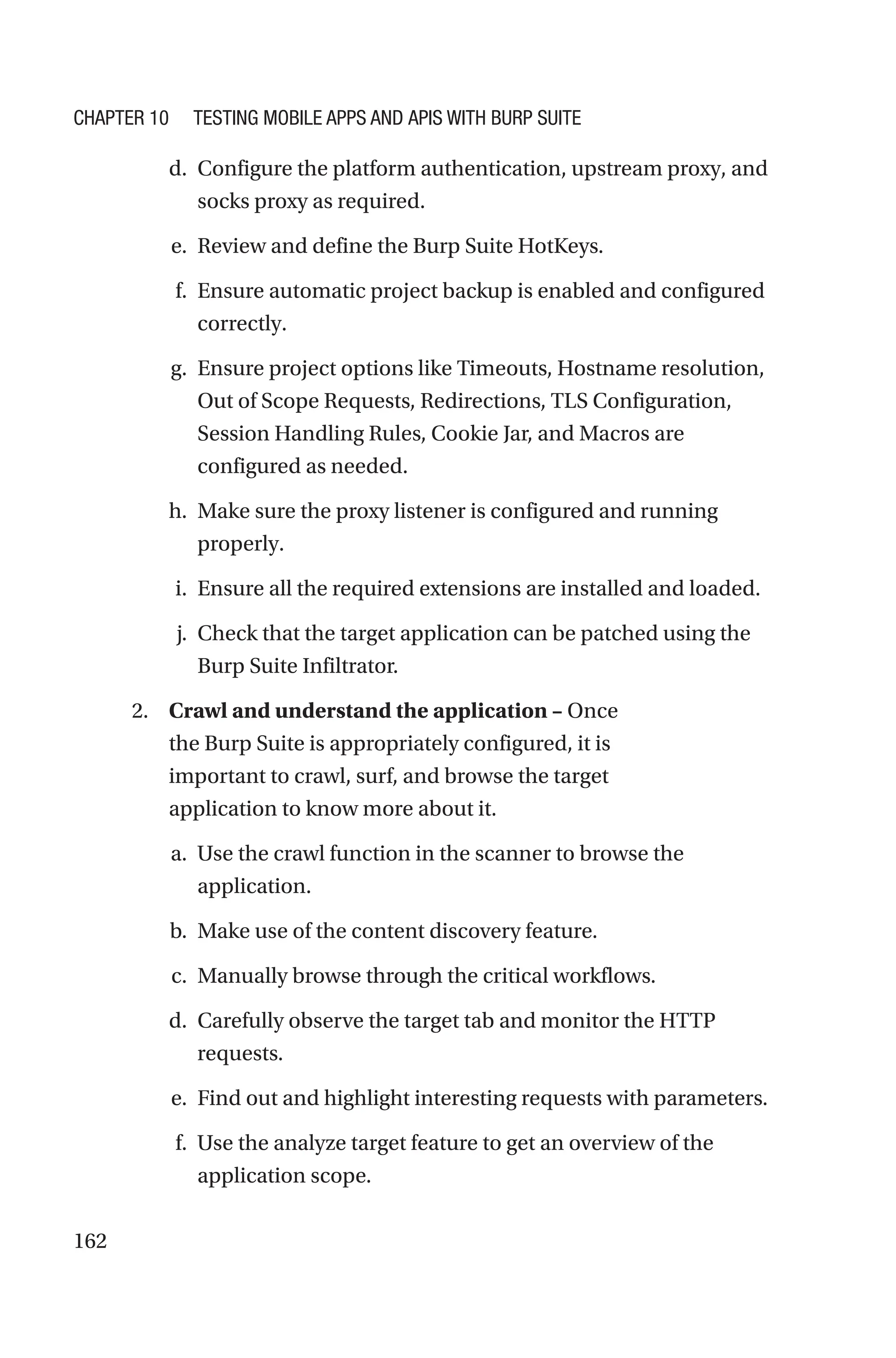 162
d. Configure the platform authentication, upstream proxy, and
socks proxy as required.
e. Review and define the Burp Suite HotKeys.
f. Ensure automatic project backup is enabled and configured
correctly.
g. Ensure project options like Timeouts, Hostname resolution,
Out of Scope Requests, Redirections, TLS Configuration,
Session Handling Rules, Cookie Jar, and Macros are
configured as needed.
h. Make sure the proxy listener is configured and running
properly.
i. Ensure all the required extensions are installed and loaded.
j. Check that the target application can be patched using the
Burp Suite Infiltrator.
2. Crawl and understand the application – Once
the Burp Suite is appropriately configured, it is
important to crawl, surf, and browse the target
application to know more about it.
a. Use the crawl function in the scanner to browse the
application.
b. Make use of the content discovery feature.
c. Manually browse through the critical workflows.
d. Carefully observe the target tab and monitor the HTTP
requests.
e. Find out and highlight interesting requests with parameters.
f. Use the analyze target feature to get an overview of the
application scope.
Chapter 10 Testing Mobile Apps and APIs with Burp Suite
 