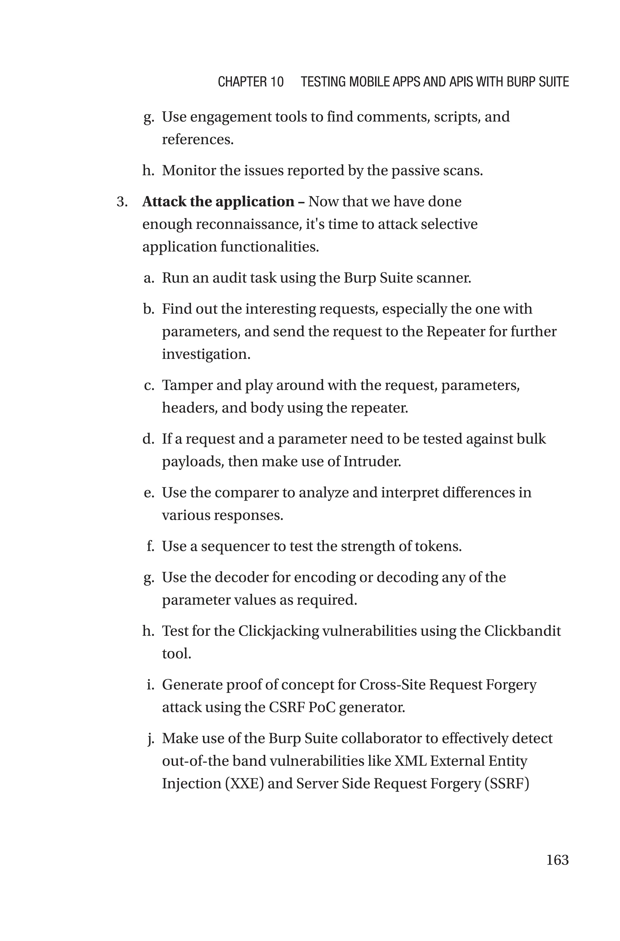 163
g. Use engagement tools to find comments, scripts, and
references.
h. Monitor the issues reported by the passive scans.
3. Attack the application – Now that we have done
enough reconnaissance, it's time to attack selective
application functionalities.
a. Run an audit task using the Burp Suite scanner.
b. Find out the interesting requests, especially the one with
parameters, and send the request to the Repeater for further
investigation.
c. Tamper and play around with the request, parameters,
headers, and body using the repeater.
d. If a request and a parameter need to be tested against bulk
payloads, then make use of Intruder.
e. Use the comparer to analyze and interpret differences in
various responses.
f. Use a sequencer to test the strength of tokens.
g. Use the decoder for encoding or decoding any of the
parameter values as required.
h. Test for the Clickjacking vulnerabilities using the Clickbandit
tool.
i. Generate proof of concept for Cross-Site Request Forgery
attack using the CSRF PoC generator.
j. Make use of the Burp Suite collaborator to effectively detect
out-of-­
the band vulnerabilities like XML External Entity
Injection (XXE) and Server Side Request Forgery (SSRF)
Chapter 10 Testing Mobile Apps and APIs with Burp Suite
 