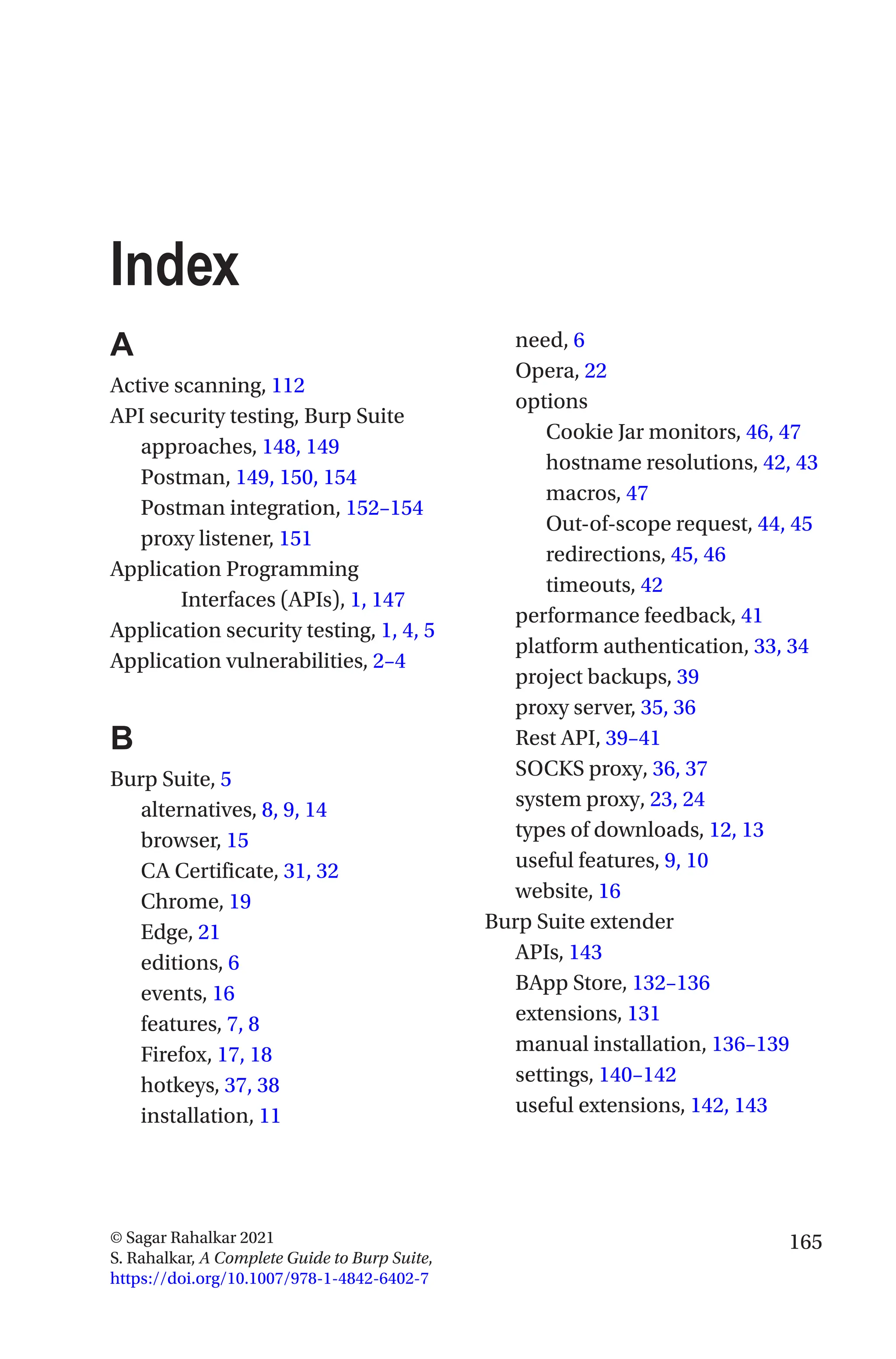 165
© Sagar Rahalkar 2021
S. Rahalkar, A Complete Guide to Burp Suite,
https://doi.org/10.1007/978-1-4842-6402-7
Index
A
Active scanning, 112
API security testing, Burp Suite
approaches, 148, 149
Postman, 149, 150, 154
Postman integration, 152–154
proxy listener, 151
Application Programming
Interfaces (APIs), 1, 147
Application security testing, 1, 4, 5
Application vulnerabilities, 2–4
B
Burp Suite, 5
alternatives, 8, 9, 14
browser, 15
CA Certificate, 31, 32
Chrome, 19
Edge, 21
editions, 6
events, 16
features, 7, 8
Firefox, 17, 18
hotkeys, 37, 38
installation, 11
need, 6
Opera, 22
options
Cookie Jar monitors, 46, 47
hostname resolutions, 42, 43
macros, 47
Out-of-scope request, 44, 45
redirections, 45, 46
timeouts, 42
performance feedback, 41
platform authentication, 33, 34
project backups, 39
proxy server, 35, 36
Rest API, 39–41
SOCKS proxy, 36, 37
system proxy, 23, 24
types of downloads, 12, 13
useful features, 9, 10
website, 16
Burp Suite extender
APIs, 143
BApp Store, 132–136
extensions, 131
manual installation, 136–139
settings, 140–142
useful extensions, 142, 143
 