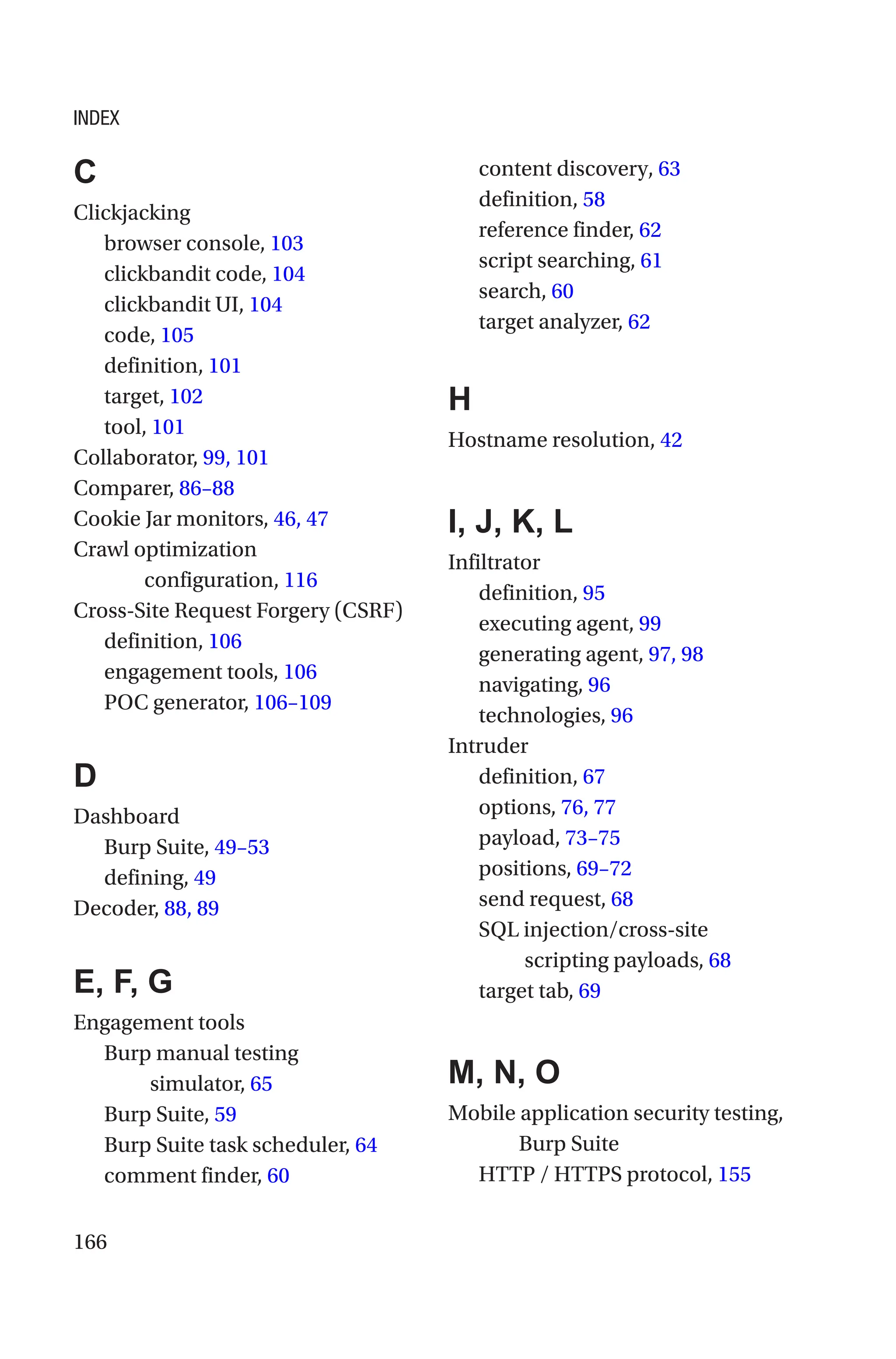 166
C
Clickjacking
browser console, 103
clickbandit code, 104
clickbandit UI, 104
code, 105
definition, 101
target, 102
tool, 101
Collaborator, 99, 101
Comparer, 86–88
Cookie Jar monitors, 46, 47
Crawl optimization
configuration, 116
Cross-Site Request Forgery (CSRF)
definition, 106
engagement tools, 106
POC generator, 106–109
D
Dashboard
Burp Suite, 49–53
defining, 49
Decoder, 88, 89
E, F, G
Engagement tools
Burp manual testing
simulator, 65
Burp Suite, 59
Burp Suite task scheduler, 64
comment finder, 60
content discovery, 63
definition, 58
reference finder, 62
script searching, 61
search, 60
target analyzer, 62
H
Hostname resolution, 42
I, J, K, L
Infiltrator
definition, 95
executing agent, 99
generating agent, 97, 98
navigating, 96
technologies, 96
Intruder
definition, 67
options, 76, 77
payload, 73–75
positions, 69–72
send request, 68
SQL injection/cross-site
scripting payloads, 68
target tab, 69
M, N, O
Mobile application security testing,
Burp Suite
HTTP / HTTPS protocol, 155
INDEX
 