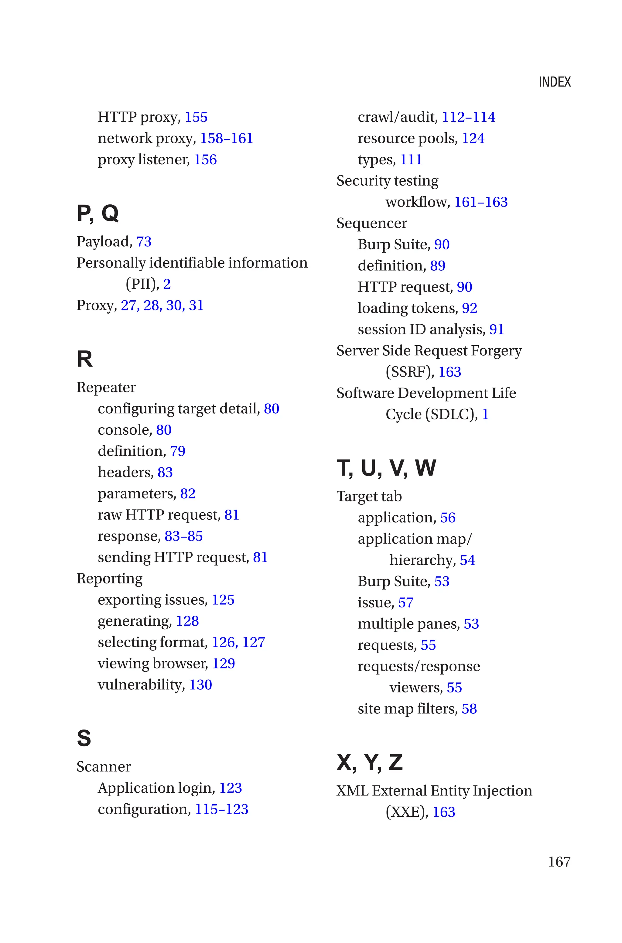 167
HTTP proxy, 155
network proxy, 158–161
proxy listener, 156
P, Q
Payload, 73
Personally identifiable information
(PII), 2
Proxy, 27, 28, 30, 31
R
Repeater
configuring target detail, 80
console, 80
definition, 79
headers, 83
parameters, 82
raw HTTP request, 81
response, 83–85
sending HTTP request, 81
Reporting
exporting issues, 125
generating, 128
selecting format, 126, 127
viewing browser, 129
vulnerability, 130
S
Scanner
Application login, 123
configuration, 115–123
crawl/audit, 112–114
resource pools, 124
types, 111
Security testing
workflow, 161–163
Sequencer
Burp Suite, 90
definition, 89
HTTP request, 90
loading tokens, 92
session ID analysis, 91
Server Side Request Forgery
(SSRF), 163
Software Development Life
Cycle (SDLC), 1
T, U, V, W
Target tab
application, 56
application map/
hierarchy, 54
Burp Suite, 53
issue, 57
multiple panes, 53
requests, 55
requests/response
viewers, 55
site map filters, 58
X, Y, Z
XML External Entity Injection
(XXE), 163
INDEX
 
