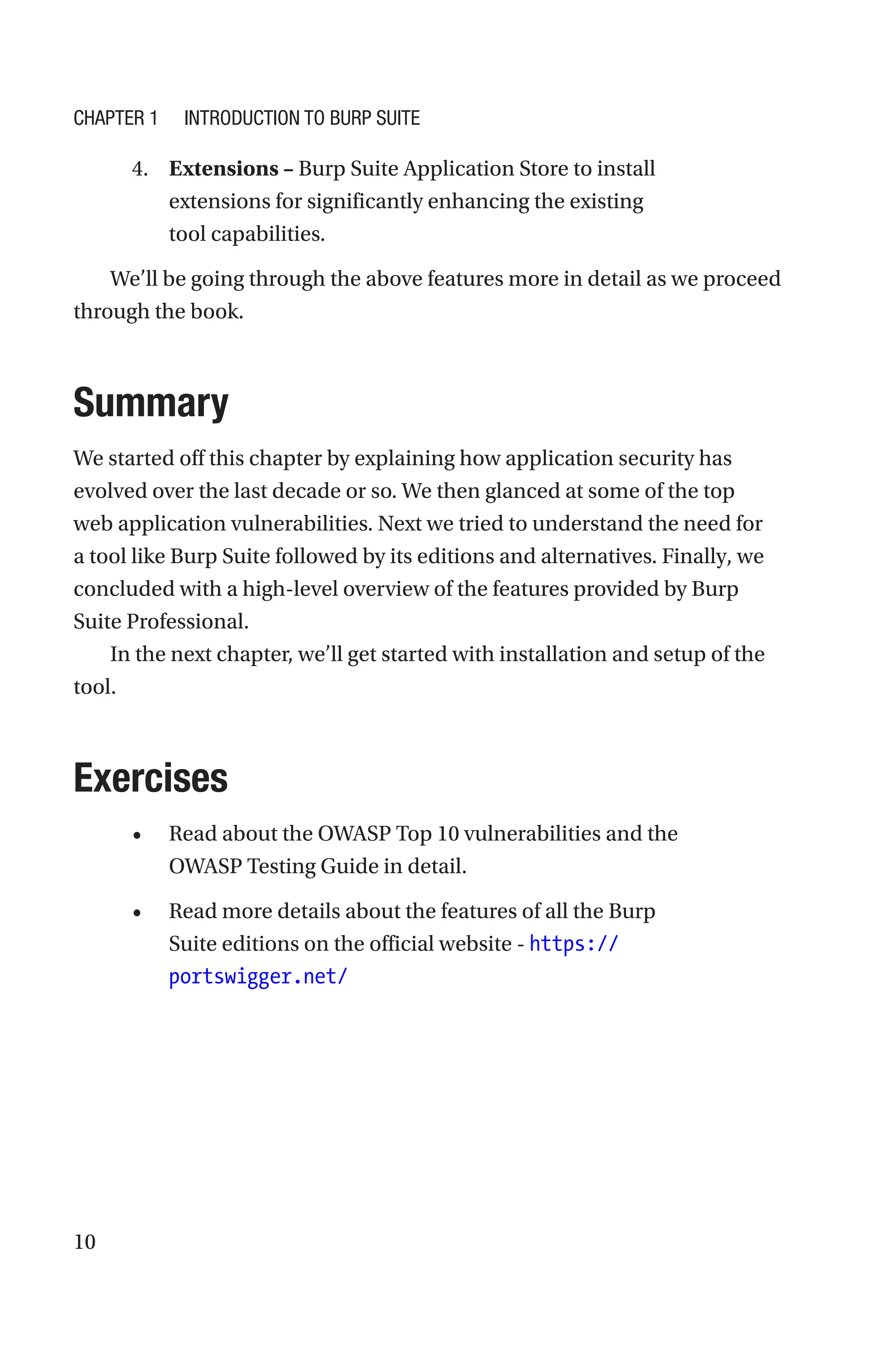 10
4. Extensions – Burp Suite Application Store to install
extensions for significantly enhancing the existing
tool capabilities.
We’ll be going through the above features more in detail as we proceed
through the book.
Summary
We started off this chapter by explaining how application security has
evolved over the last decade or so. We then glanced at some of the top
web application vulnerabilities. Next we tried to understand the need for
a tool like Burp Suite followed by its editions and alternatives. Finally, we
concluded with a high-level overview of the features provided by Burp
Suite Professional.
In the next chapter, we’ll get started with installation and setup of the
tool.
Exercises
• Read about the OWASP Top 10 vulnerabilities and the
OWASP Testing Guide in detail.
• Read more details about the features of all the Burp
Suite editions on the official website - https://
portswigger.net/
Chapter 1 Introduction to Burp Suite
 