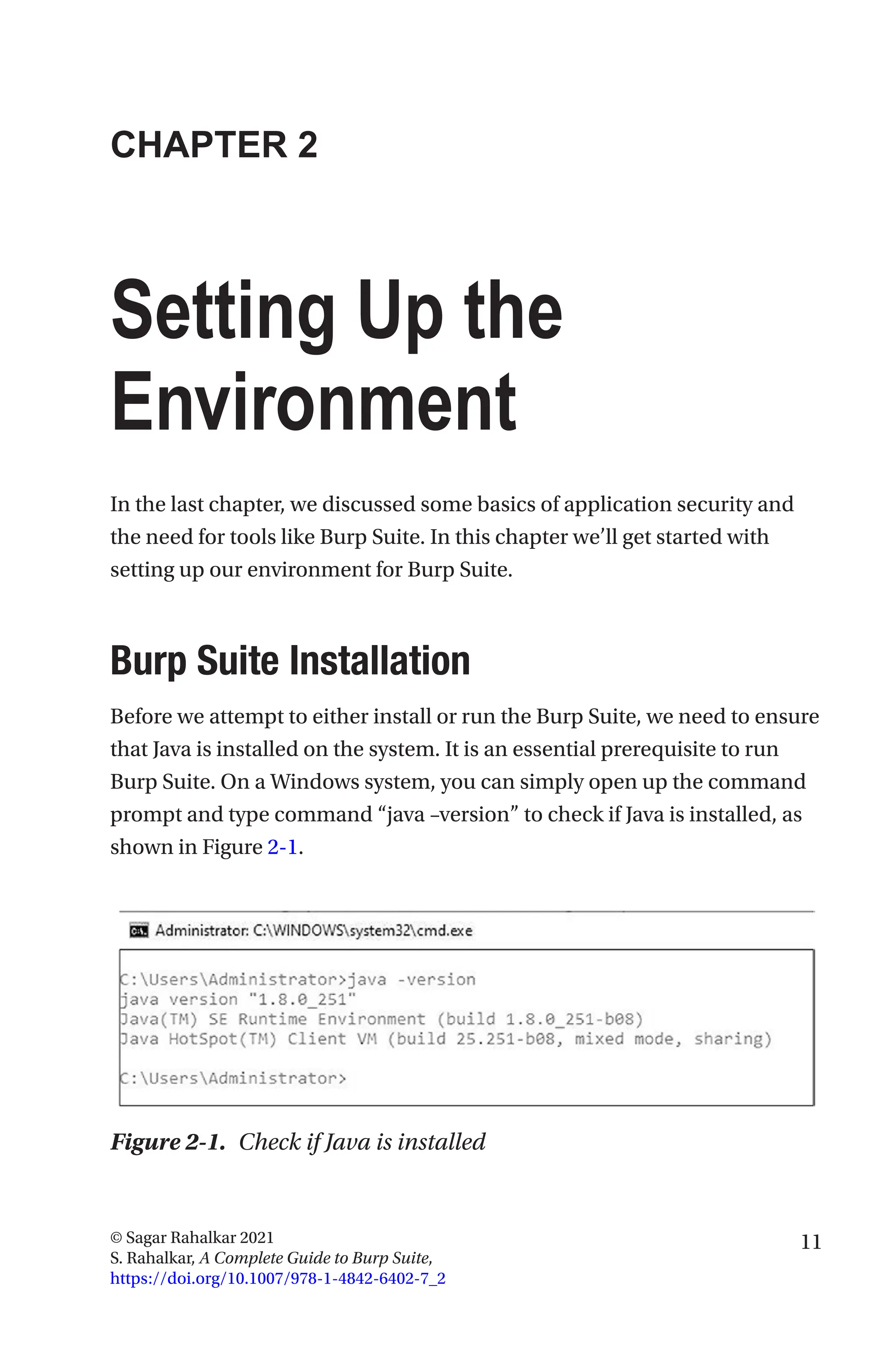 11
© Sagar Rahalkar 2021
S. Rahalkar, A Complete Guide to Burp Suite,
https://doi.org/10.1007/978-1-4842-6402-7_2
CHAPTER 2
Setting Up the
Environment
In the last chapter, we discussed some basics of application security and
the need for tools like Burp Suite. In this chapter we’ll get started with
setting up our environment for Burp Suite.

Burp Suite Installation
Before we attempt to either install or run the Burp Suite, we need to ensure
that Java is installed on the system. It is an essential prerequisite to run
Burp Suite. On a Windows system, you can simply open up the command
prompt and type command “java –version” to check if Java is installed, as
shown in Figure 2-1.
Figure 2-1. Check if Java is installed
 