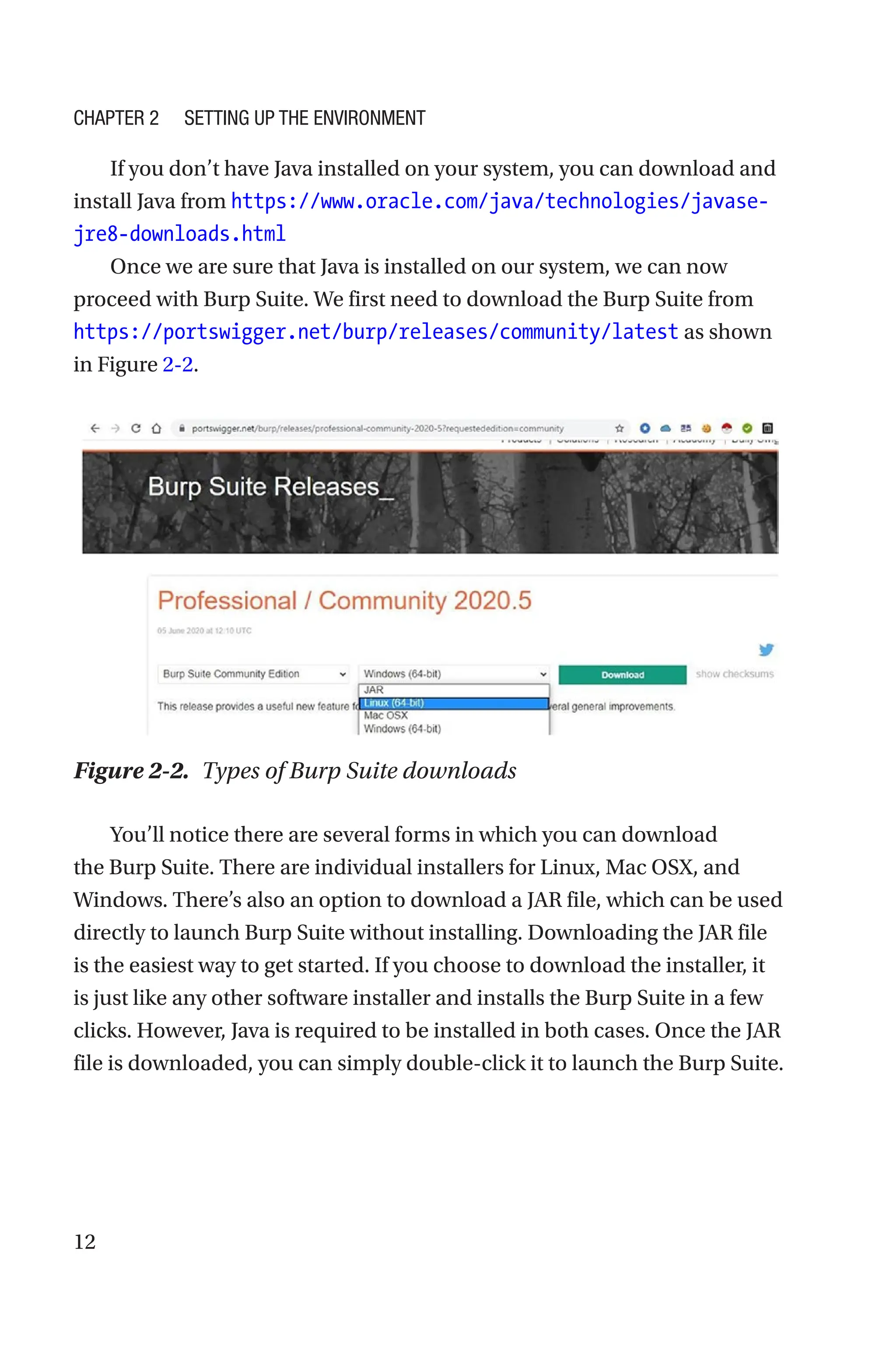 12
If you don’t have Java installed on your system, you can download and
install Java from https://www.oracle.com/java/technologies/javase-­
jre8-­downloads.html
Once we are sure that Java is installed on our system, we can now
proceed with Burp Suite. We first need to download the Burp Suite from
https://portswigger.net/burp/releases/community/latest as shown
in Figure 2-2.
You’ll notice there are several forms in which you can download
the Burp Suite. There are individual installers for Linux, Mac OSX, and
Windows. There’s also an option to download a JAR file, which can be used
directly to launch Burp Suite without installing. Downloading the JAR file
is the easiest way to get started. If you choose to download the installer, it
is just like any other software installer and installs the Burp Suite in a few
clicks. However, Java is required to be installed in both cases. Once the JAR
file is downloaded, you can simply double-click it to launch the Burp Suite.
Figure 2-2. Types of Burp Suite downloads
Chapter 2 Setting Up the Environment
 