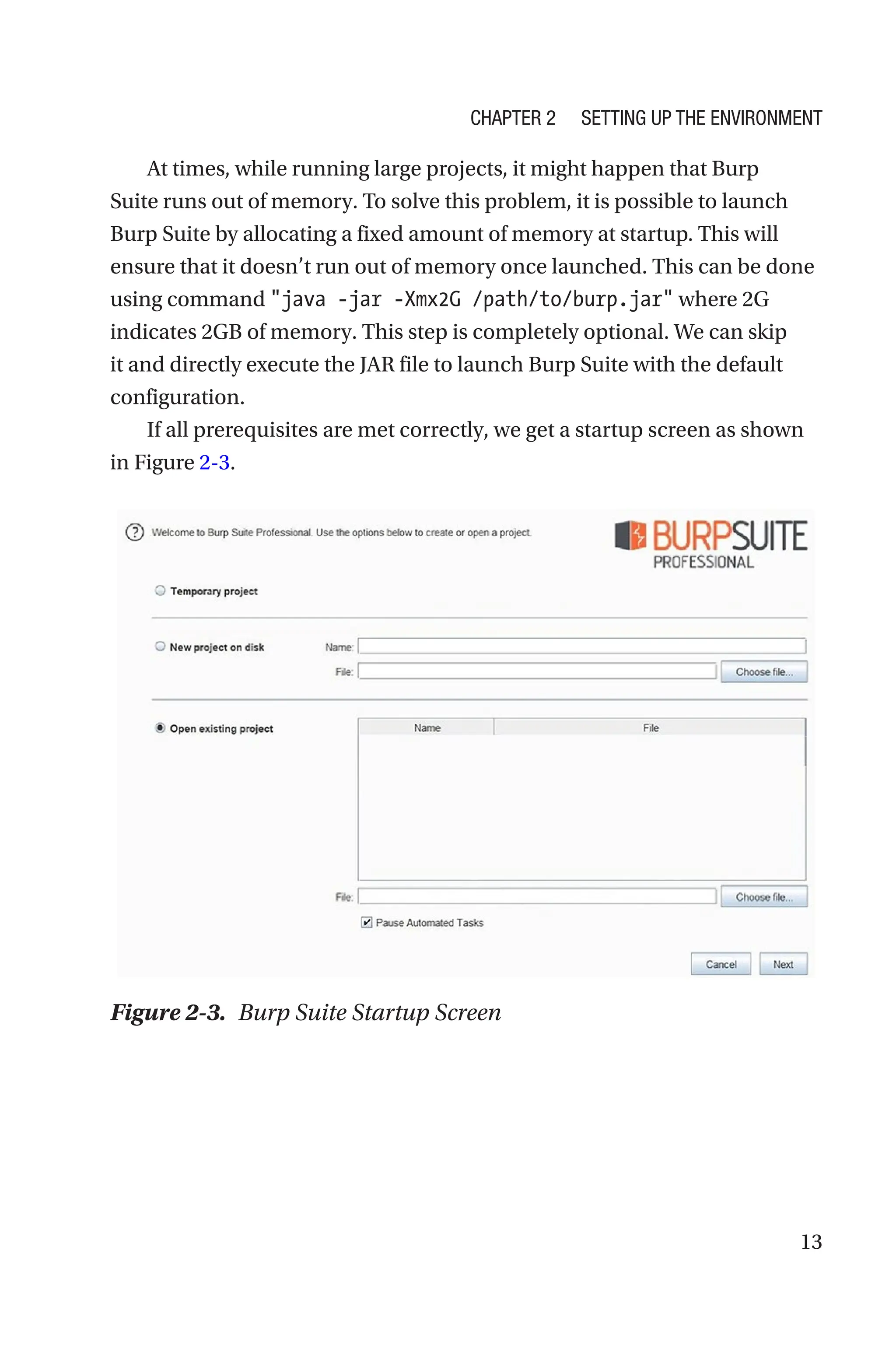 13
At times, while running large projects, it might happen that Burp
Suite runs out of memory. To solve this problem, it is possible to launch
Burp Suite by allocating a fixed amount of memory at startup. This will
ensure that it doesn’t run out of memory once launched. This can be done
using command java -jar -Xmx2G /path/to/burp.jar where 2G
indicates 2GB of memory. This step is completely optional. We can skip
it and directly execute the JAR file to launch Burp Suite with the default
configuration.
If all prerequisites are met correctly, we get a startup screen as shown
in Figure 2-3.
Figure 2-3. Burp Suite Startup Screen
Chapter 2 Setting Up the Environment
 