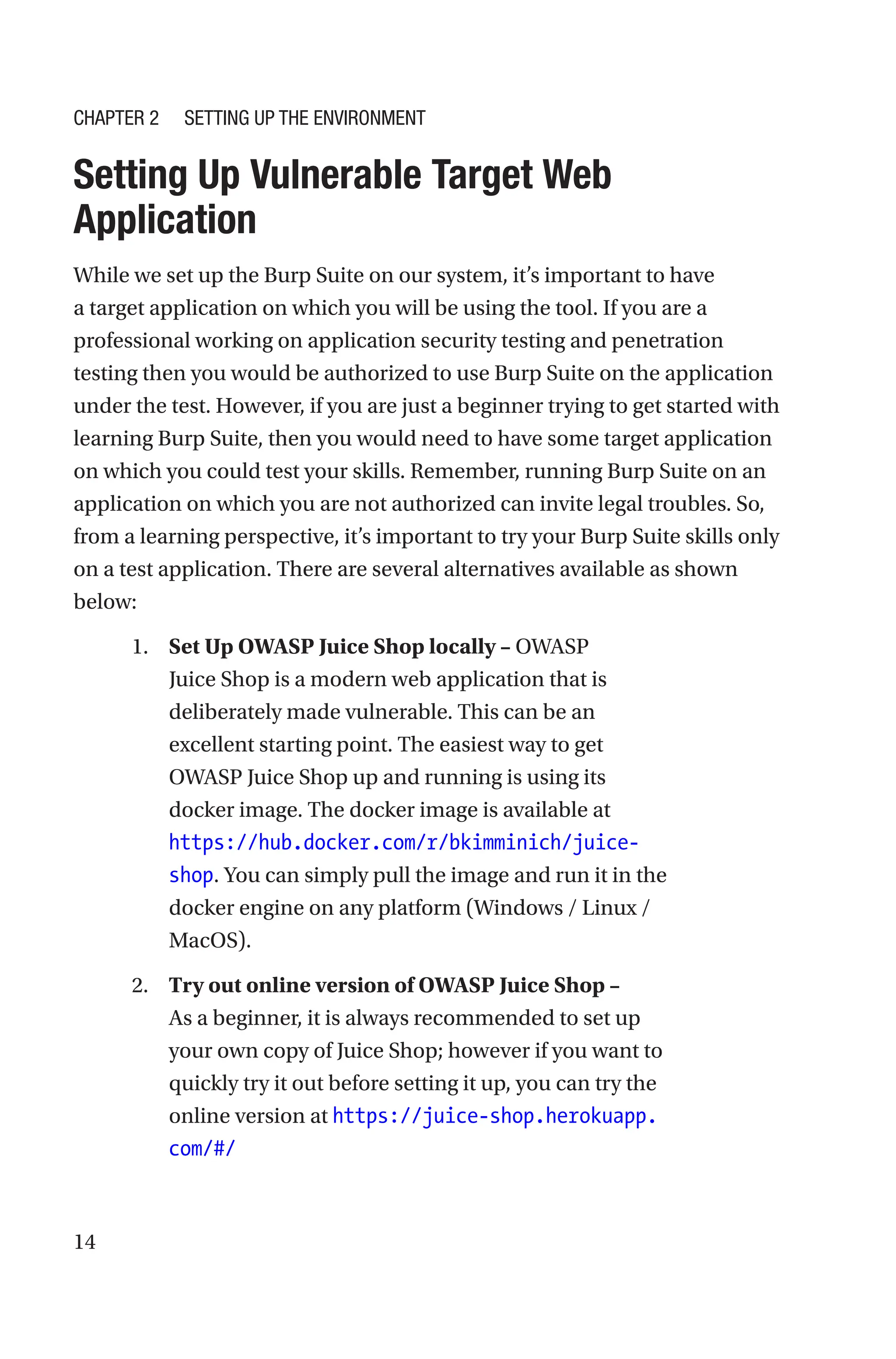 14

Setting Up Vulnerable Target Web
Application
While we set up the Burp Suite on our system, it’s important to have
a target application on which you will be using the tool. If you are a
professional working on application security testing and penetration
testing then you would be authorized to use Burp Suite on the application
under the test. However, if you are just a beginner trying to get started with
learning Burp Suite, then you would need to have some target application
on which you could test your skills. Remember, running Burp Suite on an
application on which you are not authorized can invite legal troubles. So,
from a learning perspective, it’s important to try your Burp Suite skills only
on a test application. There are several alternatives available as shown
below:
1. Set Up OWASP Juice Shop locally – OWASP
Juice Shop is a modern web application that is
deliberately made vulnerable. This can be an
excellent starting point. The easiest way to get
OWASP Juice Shop up and running is using its
docker image. The docker image is available at
https://hub.docker.com/r/bkimminich/juice-
shop. You can simply pull the image and run it in the
docker engine on any platform (Windows / Linux /
MacOS).
2. Try out online version of OWASP Juice Shop –
As a beginner, it is always recommended to set up
your own copy of Juice Shop; however if you want to
quickly try it out before setting it up, you can try the
online version at https://juice-shop.herokuapp.
com/#/
Chapter 2 Setting Up the Environment
 