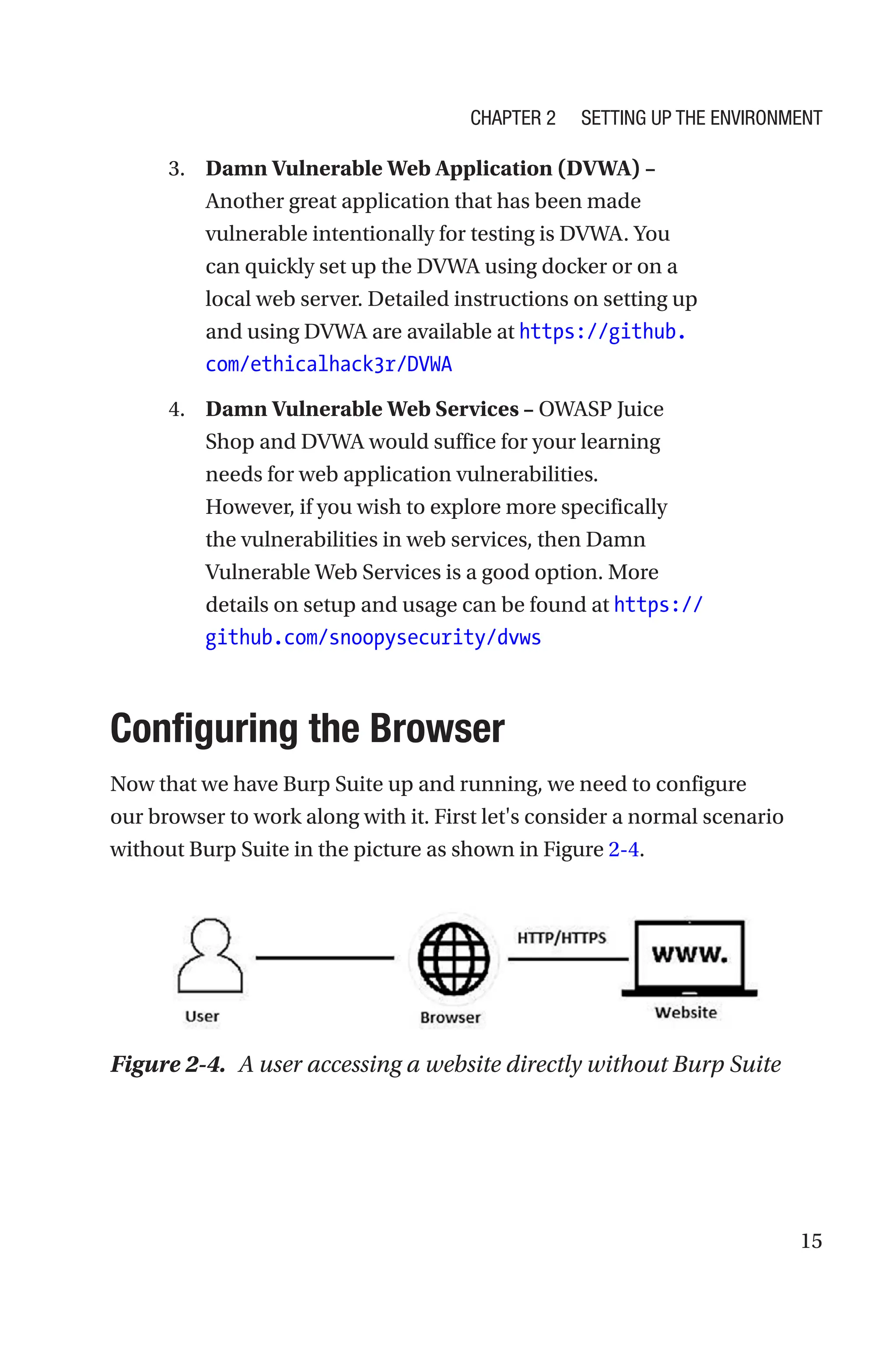 15
3. Damn Vulnerable Web Application (DVWA) –
Another great application that has been made
vulnerable intentionally for testing is DVWA. You
can quickly set up the DVWA using docker or on a
local web server. Detailed instructions on setting up
and using DVWA are available at https://github.
com/ethicalhack3r/DVWA
4. Damn Vulnerable Web Services – OWASP Juice
Shop and DVWA would suffice for your learning
needs for web application vulnerabilities.
However, if you wish to explore more specifically
the vulnerabilities in web services, then Damn
Vulnerable Web Services is a good option. More
details on setup and usage can be found at ­https://
github.com/snoopysecurity/dvws
Configuring the Browser
Now that we have Burp Suite up and running, we need to configure
our browser to work along with it. First let's consider a normal scenario
without Burp Suite in the picture as shown in Figure 2-4.
Figure 2-4. A user accessing a website directly without Burp Suite
Chapter 2 Setting Up the Environment
 