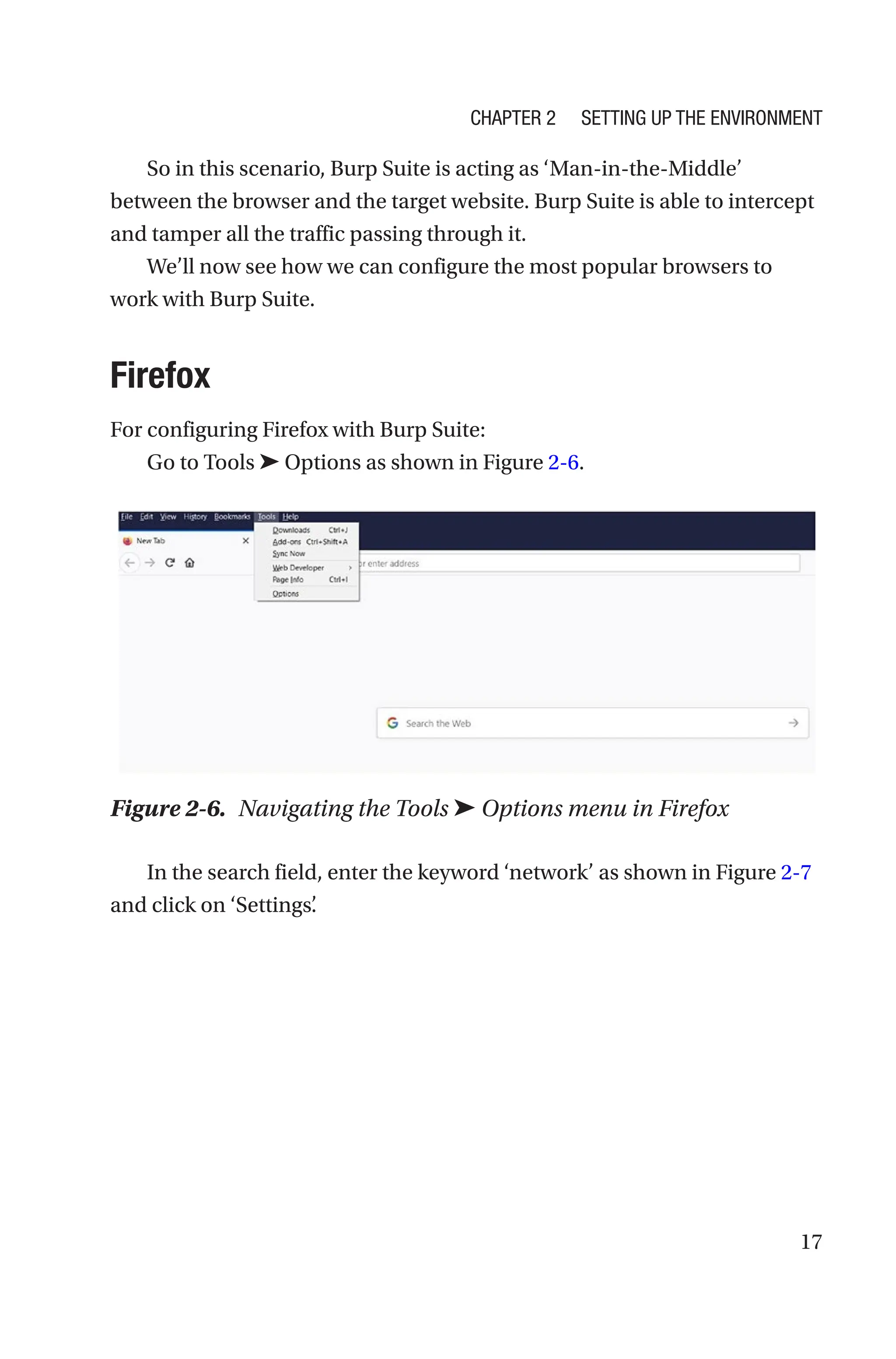 17
So in this scenario, Burp Suite is acting as ‘Man-in-the-Middle’
between the browser and the target website. Burp Suite is able to intercept
and tamper all the traffic passing through it.
We’ll now see how we can configure the most popular browsers to
work with Burp Suite.
Firefox
For configuring Firefox with Burp Suite:
Go to Tools ➤ Options as shown in Figure 2-6.
In the search field, enter the keyword ‘network’ as shown in Figure 2-7
and click on ‘Settings’
.
Figure 2-6. Navigating the Tools ➤ Options menu in Firefox
Chapter 2 Setting Up the Environment
 