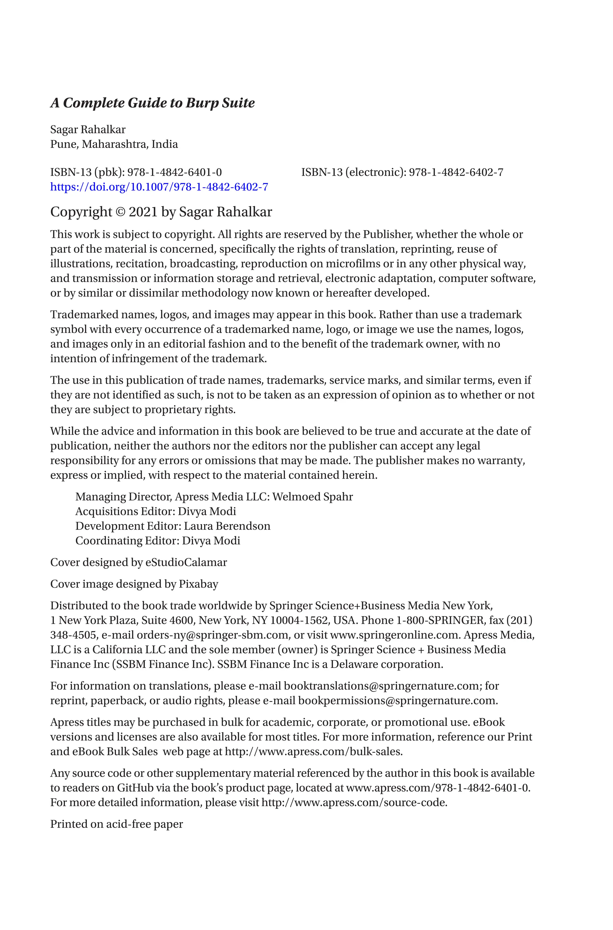 A Complete Guide to Burp Suite
ISBN-13 (pbk): 978-1-4842-6401-0		 ISBN-13 (electronic): 978-1-4842-6402-7
https://doi.org/10.1007/978-1-4842-6402-7
Copyright © 2021 by Sagar Rahalkar
This work is subject to copyright. All rights are reserved by the Publisher, whether the whole or
part of the material is concerned, specifically the rights of translation, reprinting, reuse of
illustrations, recitation, broadcasting, reproduction on microfilms or in any other physical way,
and transmission or information storage and retrieval, electronic adaptation, computer software,
or by similar or dissimilar methodology now known or hereafter developed.
Trademarked names, logos, and images may appear in this book. Rather than use a trademark
symbol with every occurrence of a trademarked name, logo, or image we use the names, logos,
and images only in an editorial fashion and to the benefit of the trademark owner, with no
intention of infringement of the trademark.
The use in this publication of trade names, trademarks, service marks, and similar terms, even if
they are not identified as such, is not to be taken as an expression of opinion as to whether or not
they are subject to proprietary rights.
While the advice and information in this book are believed to be true and accurate at the date of
publication, neither the authors nor the editors nor the publisher can accept any legal
responsibility for any errors or omissions that may be made. The publisher makes no warranty,
express or implied, with respect to the material contained herein.
Managing Director, Apress Media LLC: Welmoed Spahr
Acquisitions Editor: Divya Modi
Development Editor: Laura Berendson
Coordinating Editor: Divya Modi
Cover designed by eStudioCalamar
Cover image designed by Pixabay
Distributed to the book trade worldwide by Springer Science+Business Media New York,
1 New York Plaza, Suite 4600, New York, NY 10004-1562, USA. Phone 1-800-SPRINGER, fax (201)
348-4505, e-mail orders-ny@springer-sbm.com, or visit www.springeronline.com. Apress Media,
LLC is a California LLC and the sole member (owner) is Springer Science + Business Media
Finance Inc (SSBM Finance Inc). SSBM Finance Inc is a Delaware corporation.
For information on translations, please e-mail booktranslations@springernature.com; for
reprint, paperback, or audio rights, please e-mail bookpermissions@springernature.com.
Apress titles may be purchased in bulk for academic, corporate, or promotional use. eBook
versions and licenses are also available for most titles. For more information, reference our Print
and eBook Bulk Sales web page at http://www.apress.com/bulk-sales.
Any source code or other supplementary material referenced by the author in this book is available
to readers on GitHub via the book’s product page, located at www.apress.com/978-1-4842-6401-0.
For more detailed information, please visit http://www.apress.com/source-code.
Printed on acid-free paper
Sagar Rahalkar
Pune, Maharashtra, India
 