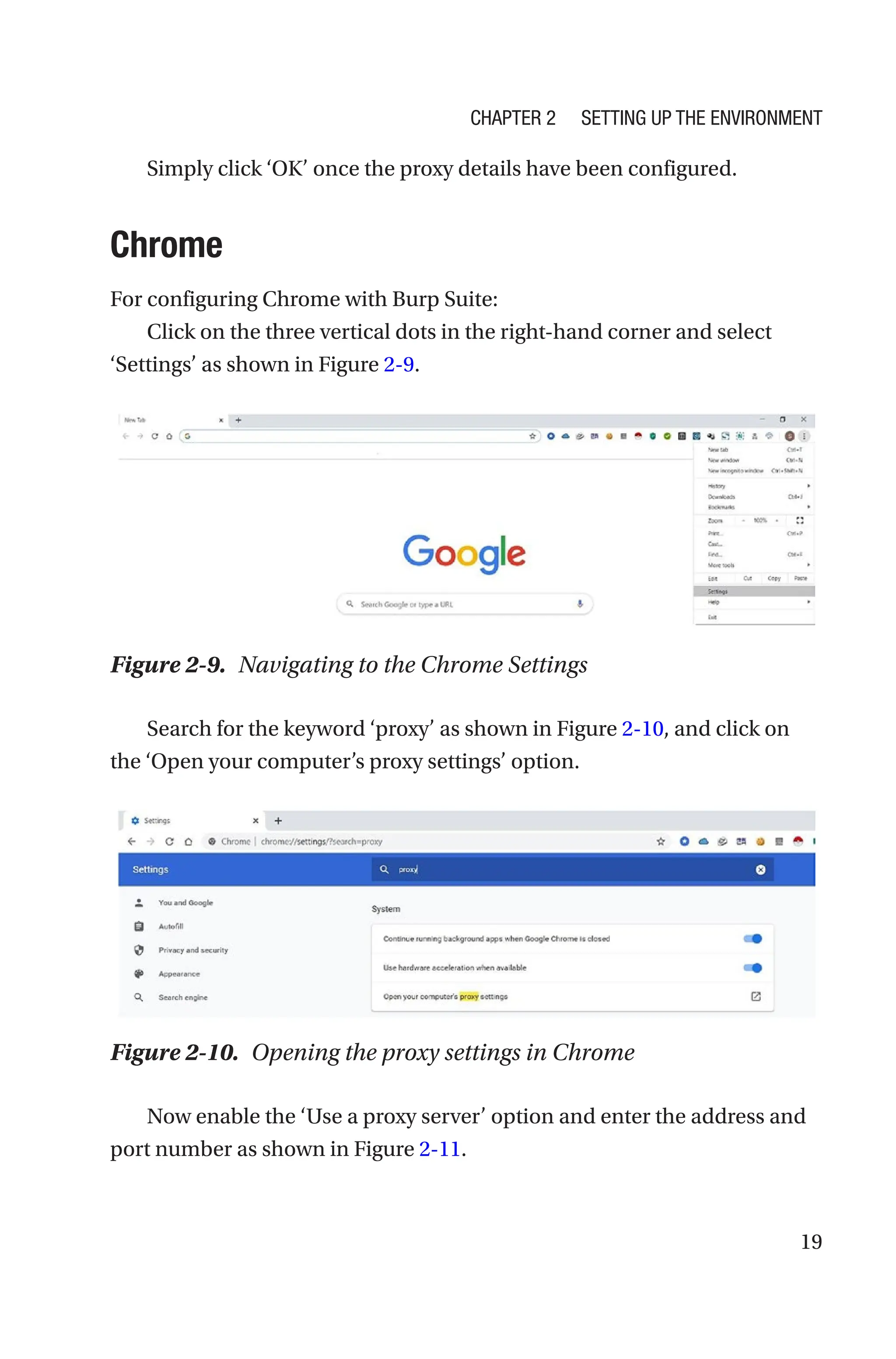 19
Simply click ‘OK’ once the proxy details have been configured.
Chrome
For configuring Chrome with Burp Suite:
Click on the three vertical dots in the right-hand corner and select
‘Settings’ as shown in Figure 2-9.
Search for the keyword ‘proxy’ as shown in Figure 2-10, and click on
the ‘Open your computer’s proxy settings’ option.
Now enable the ‘Use a proxy server’ option and enter the address and
port number as shown in Figure 2-11.
Figure 2-9. Navigating to the Chrome Settings
Figure 2-10. Opening the proxy settings in Chrome
Chapter 2 Setting Up the Environment
 