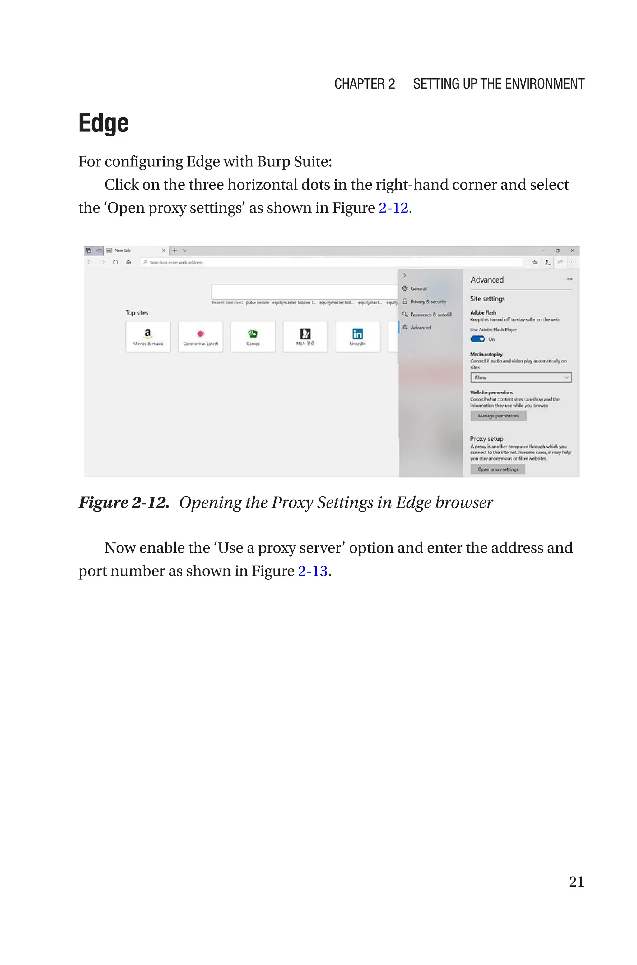 21
Edge
For configuring Edge with Burp Suite:
Click on the three horizontal dots in the right-hand corner and select
the ‘Open proxy settings’ as shown in Figure 2-12.
Now enable the ‘Use a proxy server’ option and enter the address and
port number as shown in Figure 2-13.
Figure 2-12. Opening the Proxy Settings in Edge browser
Chapter 2 Setting Up the Environment
 