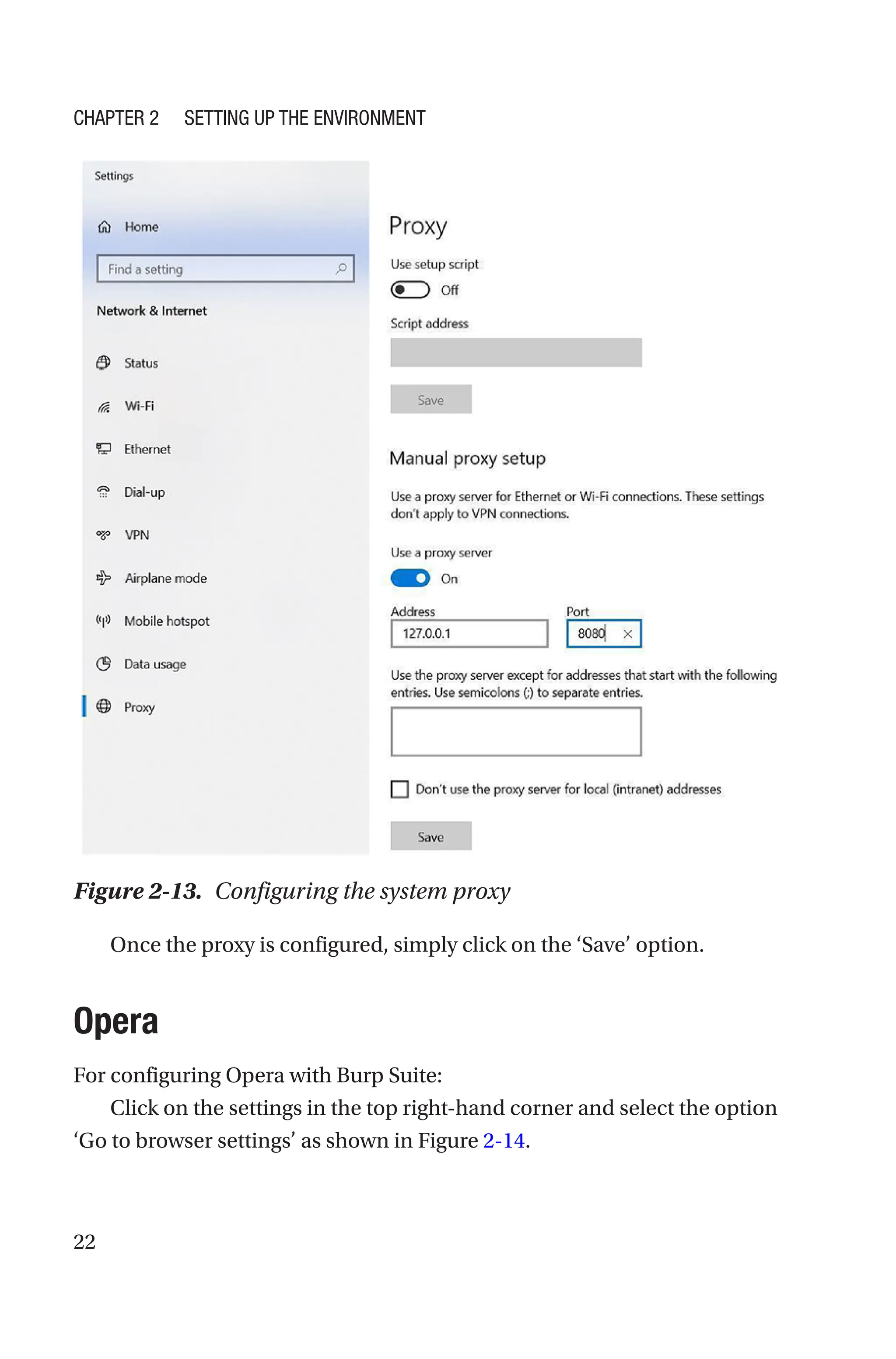 22
Once the proxy is configured, simply click on the ‘Save’ option.
Opera
For configuring Opera with Burp Suite:
Click on the settings in the top right-hand corner and select the option
‘Go to browser settings’ as shown in Figure 2-14.
Figure 2-13. Configuring the system proxy
Chapter 2 Setting Up the Environment
 