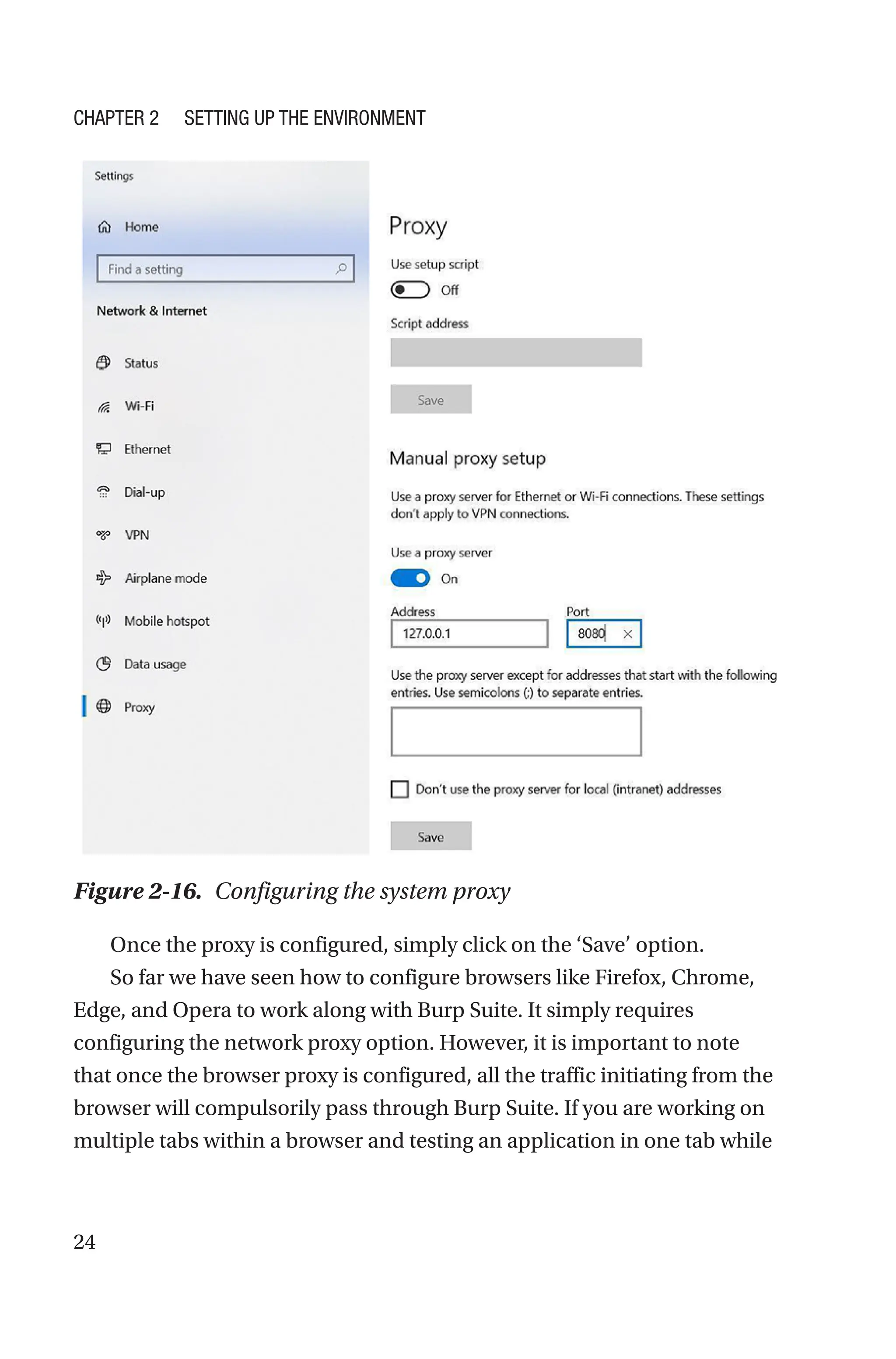 24
Once the proxy is configured, simply click on the ‘Save’ option.
So far we have seen how to configure browsers like Firefox, Chrome,
Edge, and Opera to work along with Burp Suite. It simply requires
configuring the network proxy option. However, it is important to note
that once the browser proxy is configured, all the traffic initiating from the
browser will compulsorily pass through Burp Suite. If you are working on
multiple tabs within a browser and testing an application in one tab while
Figure 2-16. Configuring the system proxy
Chapter 2 Setting Up the Environment
 