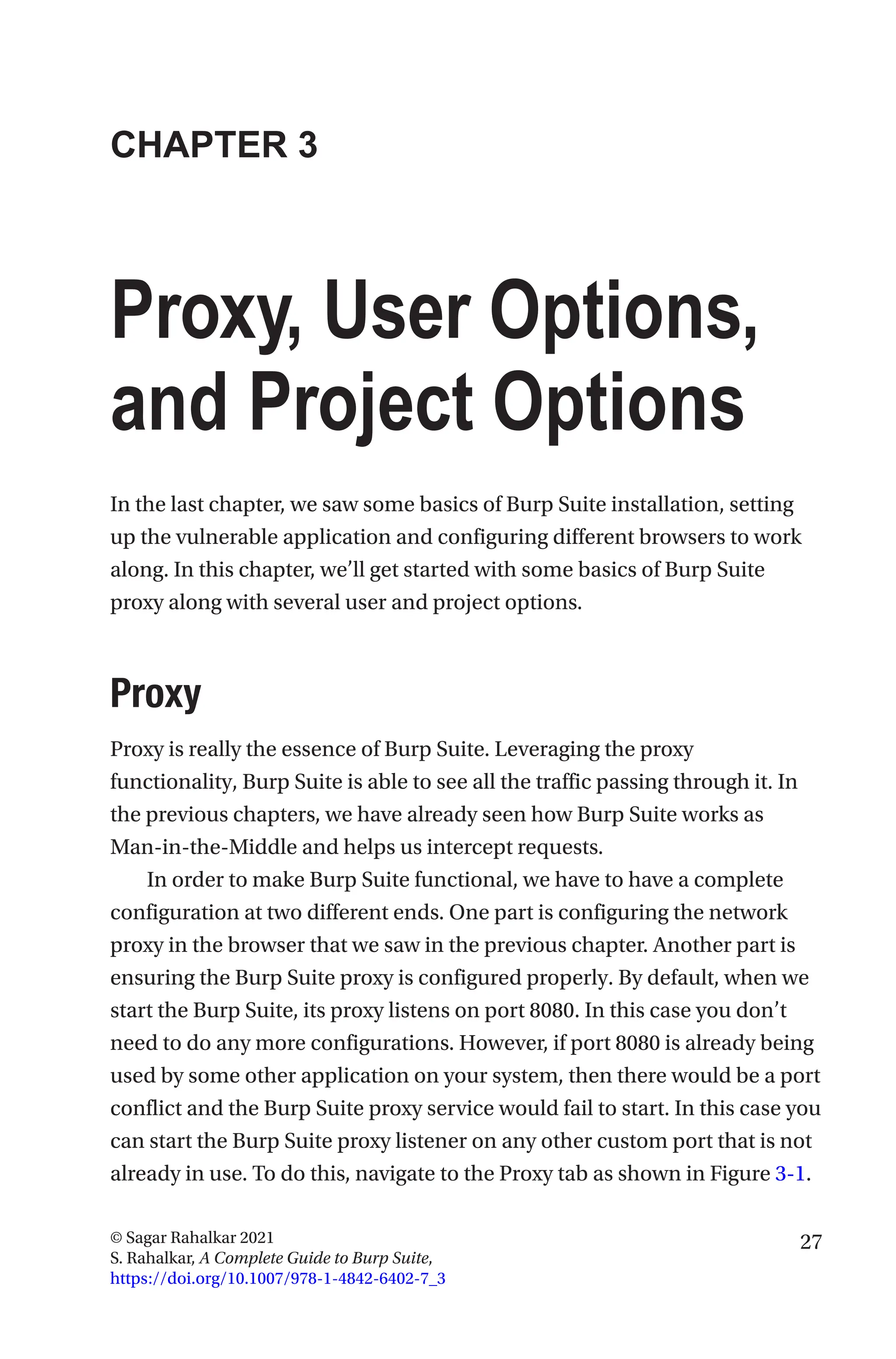 27
© Sagar Rahalkar 2021
S. Rahalkar, A Complete Guide to Burp Suite,
https://doi.org/10.1007/978-1-4842-6402-7_3
CHAPTER 3
Proxy, User Options,
and Project Options
In the last chapter, we saw some basics of Burp Suite installation, setting
up the vulnerable application and configuring different browsers to work
along. In this chapter, we’ll get started with some basics of Burp Suite
proxy along with several user and project options.
Proxy
Proxy is really the essence of Burp Suite. Leveraging the proxy
functionality, Burp Suite is able to see all the traffic passing through it. In
the previous chapters, we have already seen how Burp Suite works as
Man-­
in-­
the-Middle and helps us intercept requests.
In order to make Burp Suite functional, we have to have a complete
configuration at two different ends. One part is configuring the network
proxy in the browser that we saw in the previous chapter. Another part is
ensuring the Burp Suite proxy is configured properly. By default, when we
start the Burp Suite, its proxy listens on port 8080. In this case you don’t
need to do any more configurations. However, if port 8080 is already being
used by some other application on your system, then there would be a port
conflict and the Burp Suite proxy service would fail to start. In this case you
can start the Burp Suite proxy listener on any other custom port that is not
already in use. To do this, navigate to the Proxy tab as shown in Figure 3-1.
 