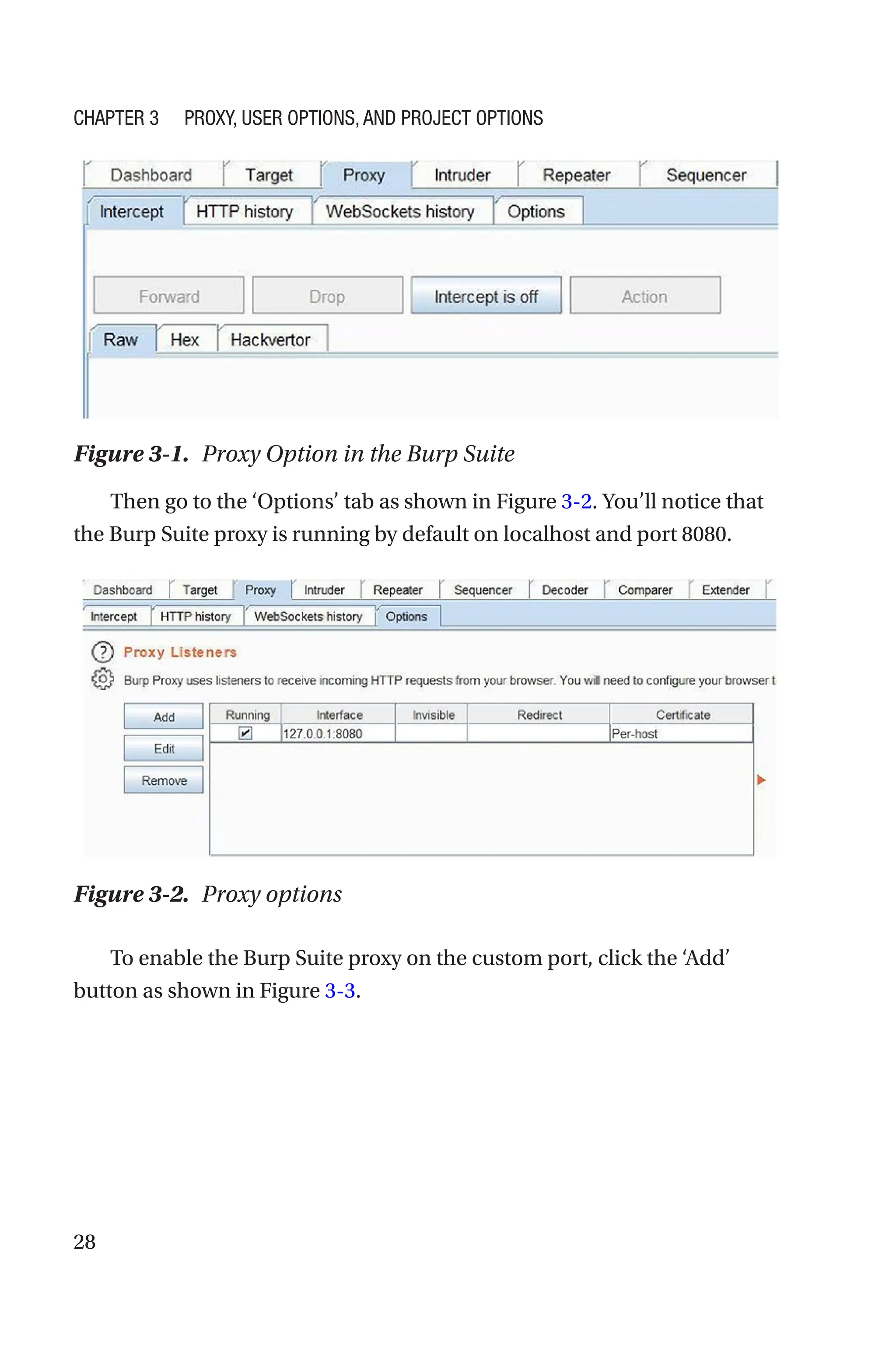 28
Then go to the ‘Options’ tab as shown in Figure 3-2. You’ll notice that
the Burp Suite proxy is running by default on localhost and port 8080.
To enable the Burp Suite proxy on the custom port, click the ‘Add’
button as shown in Figure 3-3.
Figure 3-1. Proxy Option in the Burp Suite
Figure 3-2. Proxy options
Chapter 3 Proxy, User Options, and Project Options
 
