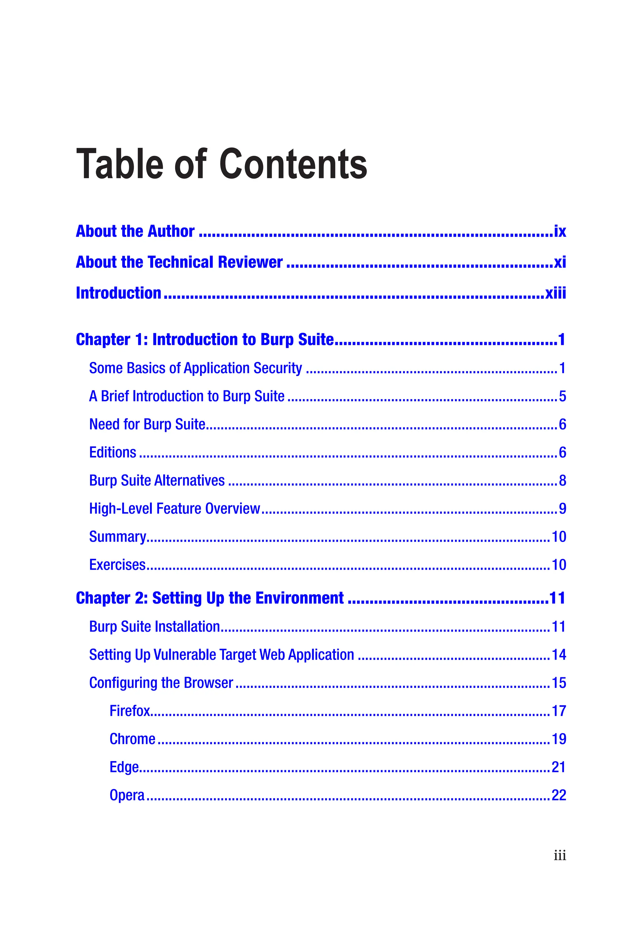 iii
About the Author���������������������������������������������������������������������������������ix
About the Technical Reviewer�������������������������������������������������������������xi
Introduction���������������������������������������������������������������������������������������xiii
Chapter 1: 
Introduction to Burp Suite���������������������������������������������������1
Some Basics of Application Security��������������������������������������������������������������������1
A Brief Introduction to Burp Suite�������������������������������������������������������������������������5
Need for Burp Suite�����������������������������������������������������������������������������������������������6
Editions�����������������������������������������������������������������������������������������������������������������6
Burp Suite Alternatives�����������������������������������������������������������������������������������������8
High-Level Feature Overview��������������������������������������������������������������������������������9
Summary������������������������������������������������������������������������������������������������������������10
Exercises�������������������������������������������������������������������������������������������������������������10
Chapter 2: 
Setting Up the Environment����������������������������������������������11
Burp Suite Installation�����������������������������������������������������������������������������������������11
Setting Up Vulnerable Target Web Application����������������������������������������������������14
Configuring the Browser�������������������������������������������������������������������������������������15
Firefox�����������������������������������������������������������������������������������������������������������17
Chrome����������������������������������������������������������������������������������������������������������19
Edge��������������������������������������������������������������������������������������������������������������21
Opera�������������������������������������������������������������������������������������������������������������22
Table of Contents
 