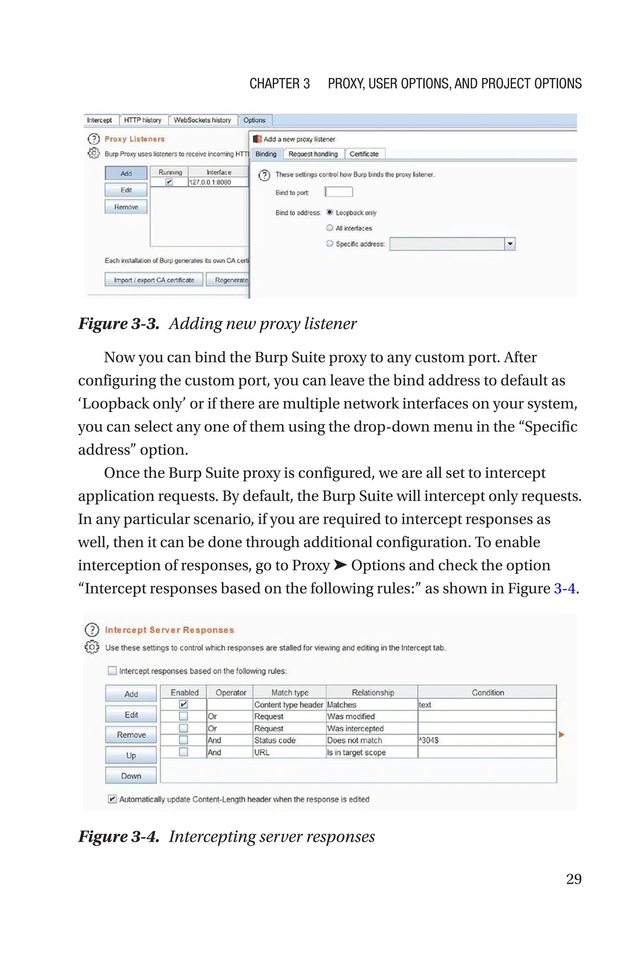 29
Now you can bind the Burp Suite proxy to any custom port. After
configuring the custom port, you can leave the bind address to default as
‘Loopback only’ or if there are multiple network interfaces on your system,
you can select any one of them using the drop-down menu in the “Specific
address” option.
Once the Burp Suite proxy is configured, we are all set to intercept
application requests. By default, the Burp Suite will intercept only requests.
In any particular scenario, if you are required to intercept responses as
well, then it can be done through additional configuration. To enable
interception of responses, go to Proxy ➤ Options and check the option
“Intercept responses based on the following rules:” as shown in Figure 3-4.
Figure 3-3. Adding new proxy listener
Figure 3-4. Intercepting server responses
Chapter 3 Proxy, User Options, and Project Options
 