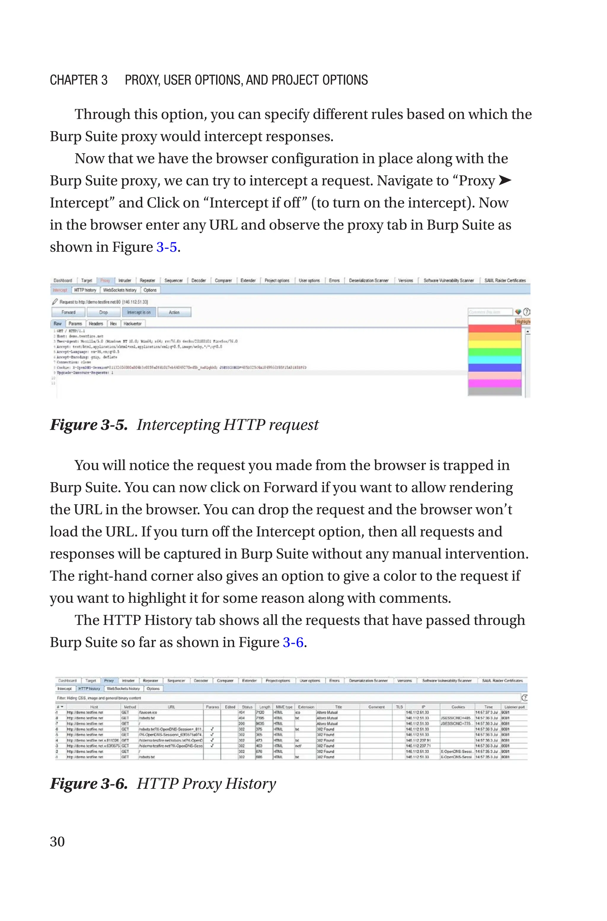 30
Through this option, you can specify different rules based on which the
Burp Suite proxy would intercept responses.
Now that we have the browser configuration in place along with the
Burp Suite proxy, we can try to intercept a request. Navigate to “Proxy ➤
Intercept” and Click on “Intercept if off” (to turn on the intercept). Now
in the browser enter any URL and observe the proxy tab in Burp Suite as
shown in Figure 3-5.
You will notice the request you made from the browser is trapped in
Burp Suite. You can now click on Forward if you want to allow rendering
the URL in the browser. You can drop the request and the browser won’t
load the URL. If you turn off the Intercept option, then all requests and
responses will be captured in Burp Suite without any manual intervention.
The right-hand corner also gives an option to give a color to the request if
you want to highlight it for some reason along with comments.
The HTTP History tab shows all the requests that have passed through
Burp Suite so far as shown in Figure 3-6.
Figure 3-5. Intercepting HTTP request
Figure 3-6. HTTP Proxy History
Chapter 3 Proxy, User Options, and Project Options
 