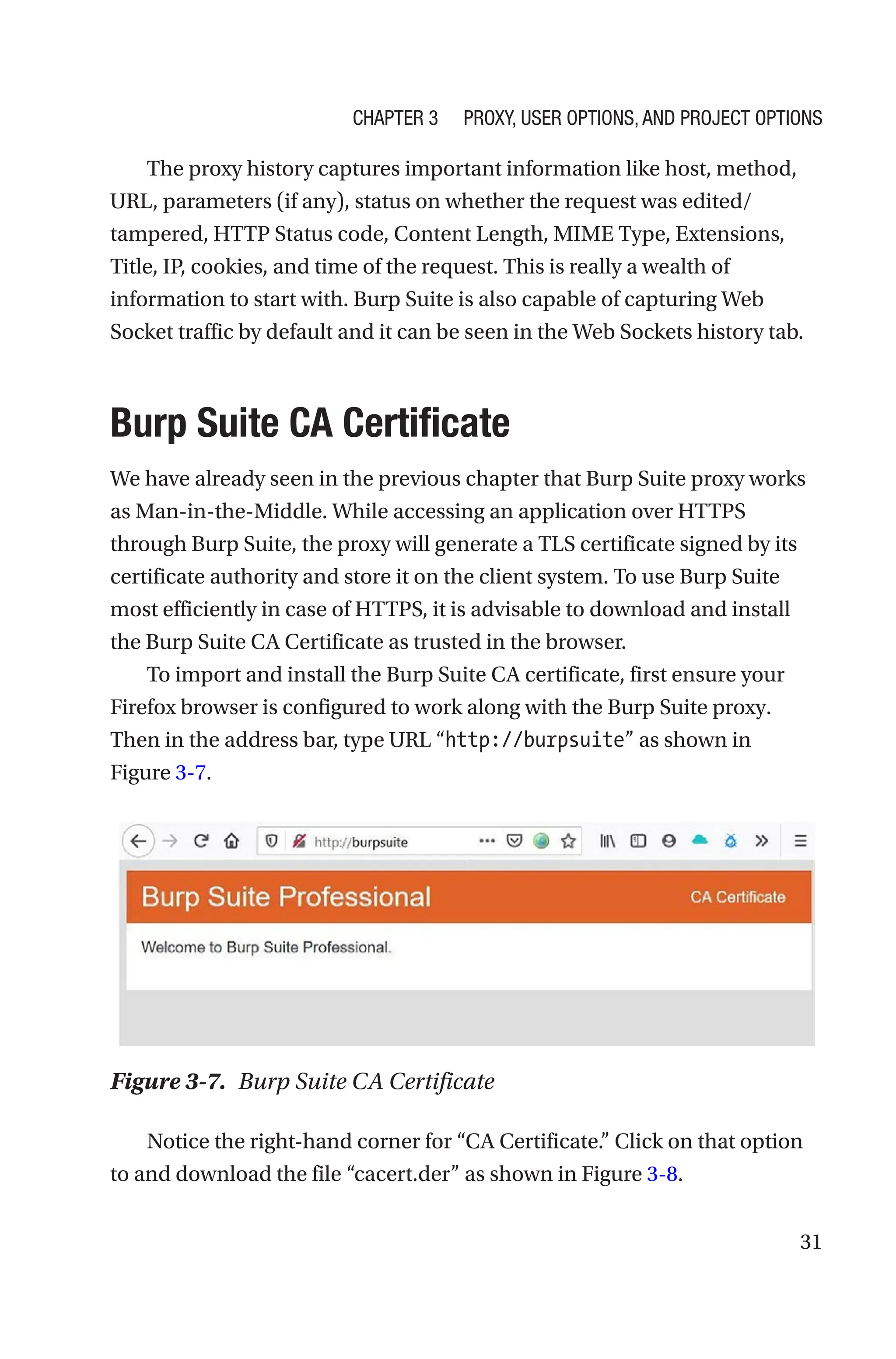 31
The proxy history captures important information like host, method,
URL, parameters (if any), status on whether the request was edited/
tampered, HTTP Status code, Content Length, MIME Type, Extensions,
Title, IP, cookies, and time of the request. This is really a wealth of
information to start with. Burp Suite is also capable of capturing Web
Socket traffic by default and it can be seen in the Web Sockets history tab.

Burp Suite CA Certificate
We have already seen in the previous chapter that Burp Suite proxy works
as Man-in-the-Middle. While accessing an application over HTTPS
through Burp Suite, the proxy will generate a TLS certificate signed by its
certificate authority and store it on the client system. To use Burp Suite
most efficiently in case of HTTPS, it is advisable to download and install
the Burp Suite CA Certificate as trusted in the browser.
To import and install the Burp Suite CA certificate, first ensure your
Firefox browser is configured to work along with the Burp Suite proxy.
Then in the address bar, type URL “http://burpsuite” as shown in
Figure 3-7.
Notice the right-hand corner for “CA Certificate.” Click on that option
to and download the file “cacert.der” as shown in Figure 3-8.
Figure 3-7. Burp Suite CA Certificate
Chapter 3 Proxy, User Options, and Project Options
 