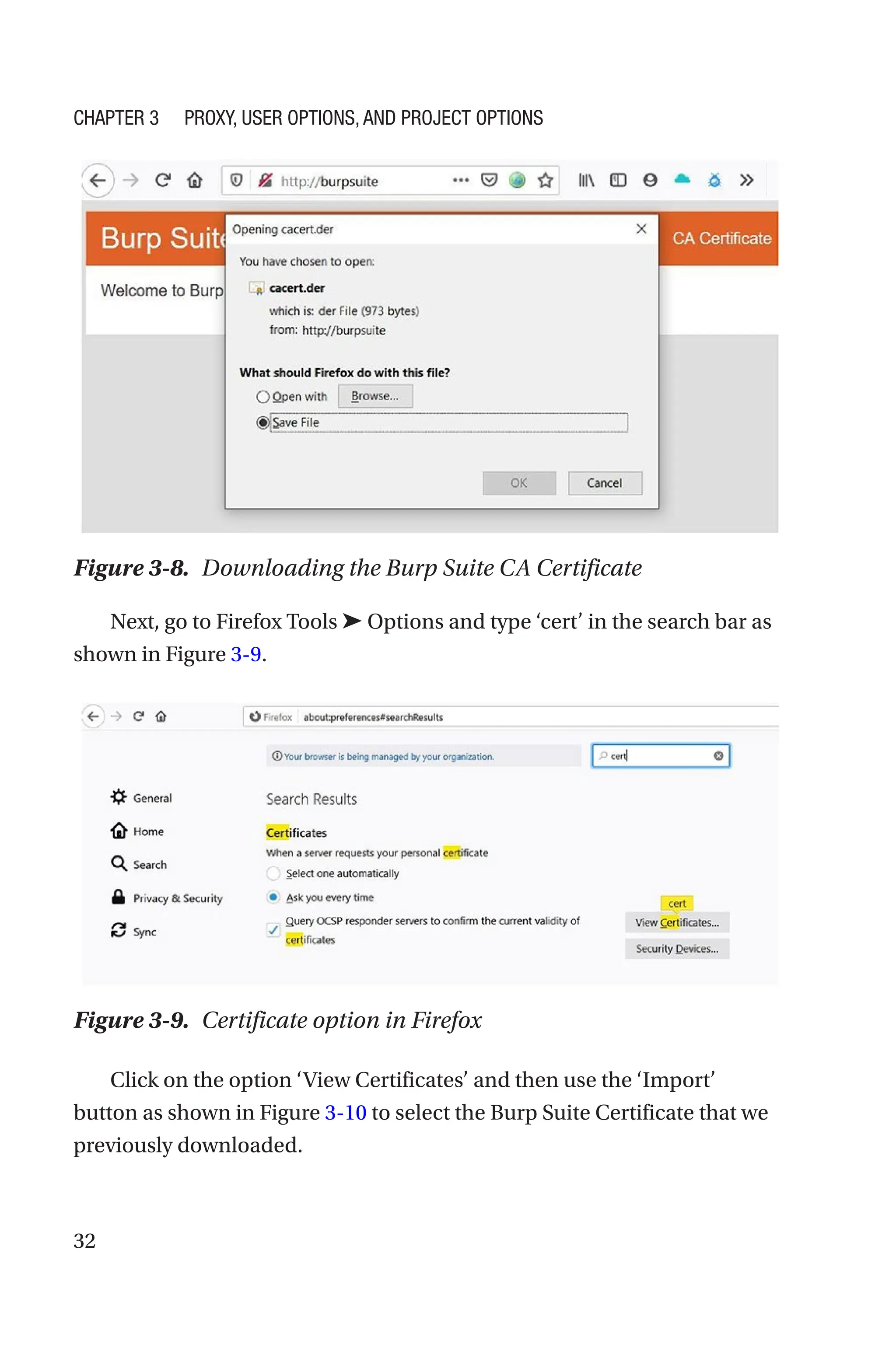 32
Next, go to Firefox Tools ➤ Options and type ‘cert’ in the search bar as
shown in Figure 3-9.
Click on the option ‘View Certificates’ and then use the ‘Import’
button as shown in Figure 3-10 to select the Burp Suite Certificate that we
previously downloaded.
Figure 3-8. Downloading the Burp Suite CA Certificate
Figure 3-9. Certificate option in Firefox
Chapter 3 Proxy, User Options, and Project Options
 