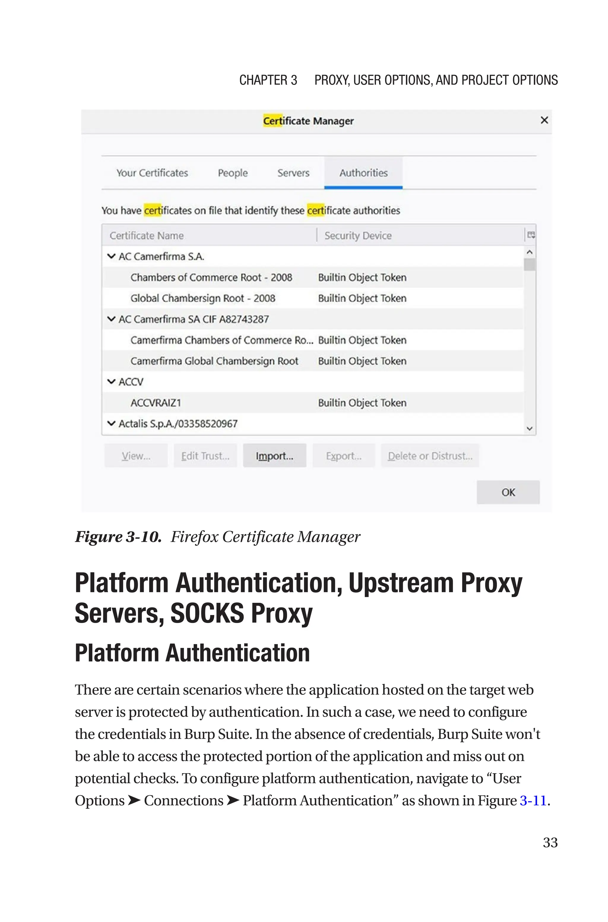 33

Platform Authentication, Upstream Proxy
Servers, SOCKS Proxy
Platform Authentication
There are certain scenarios where the application hosted on the target web
server is protected by authentication. In such a case, we need to configure
the credentials in Burp Suite. In the absence of credentials, Burp Suite won't
be able to access the protected portion of the application and miss out on
potential checks. To configure platform authentication, navigate to “User
Options ➤ Connections ➤ Platform Authentication” as shown in Figure 3-11.
Figure 3-10. Firefox Certificate Manager
Chapter 3 Proxy, User Options, and Project Options
 