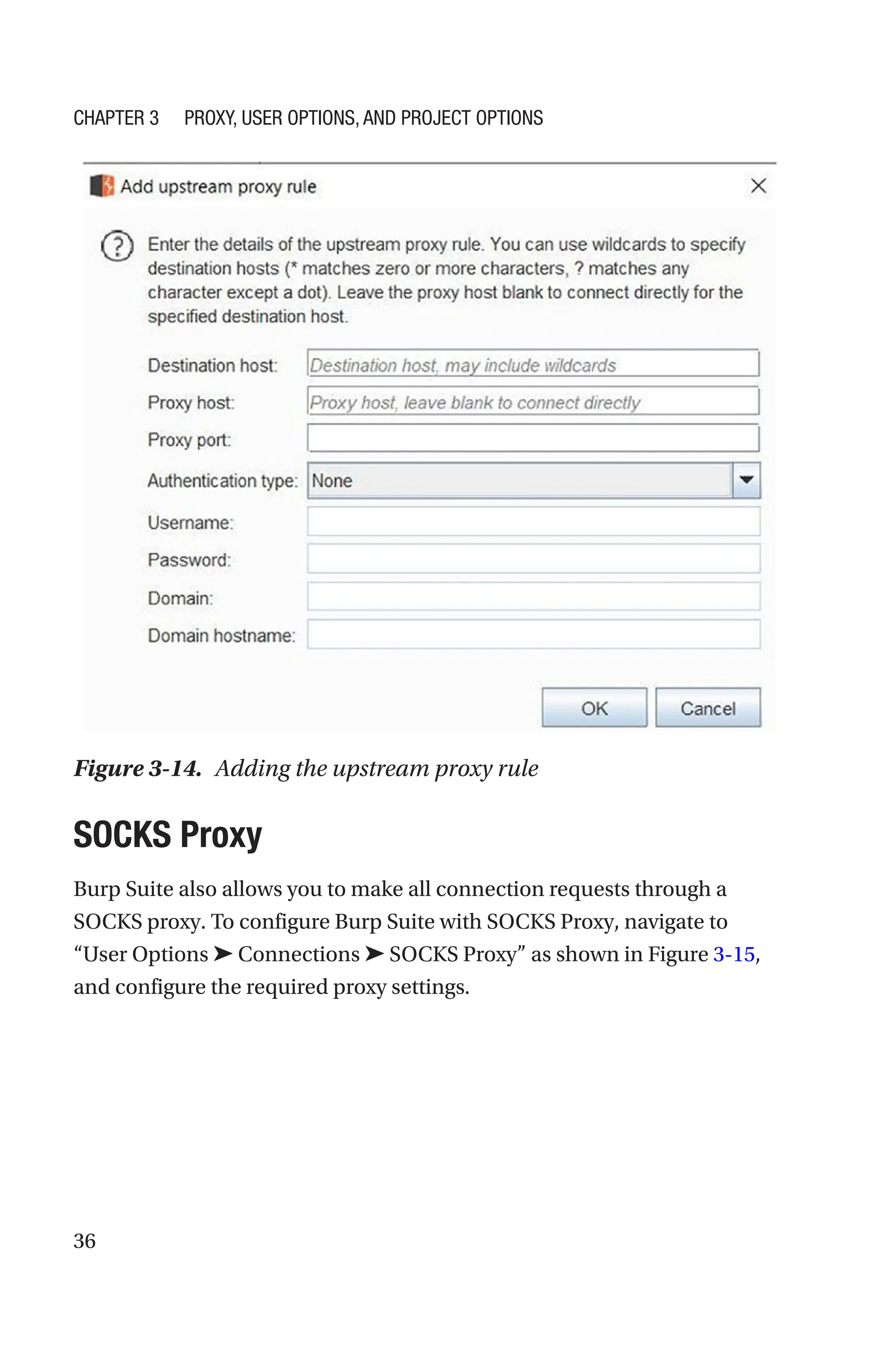 36
SOCKS Proxy
Burp Suite also allows you to make all connection requests through a
SOCKS proxy. To configure Burp Suite with SOCKS Proxy, navigate to
“User Options ➤ Connections ➤ SOCKS Proxy” as shown in Figure 3-15,
and configure the required proxy settings.
Figure 3-14. Adding the upstream proxy rule
Chapter 3 Proxy, User Options, and Project Options
 