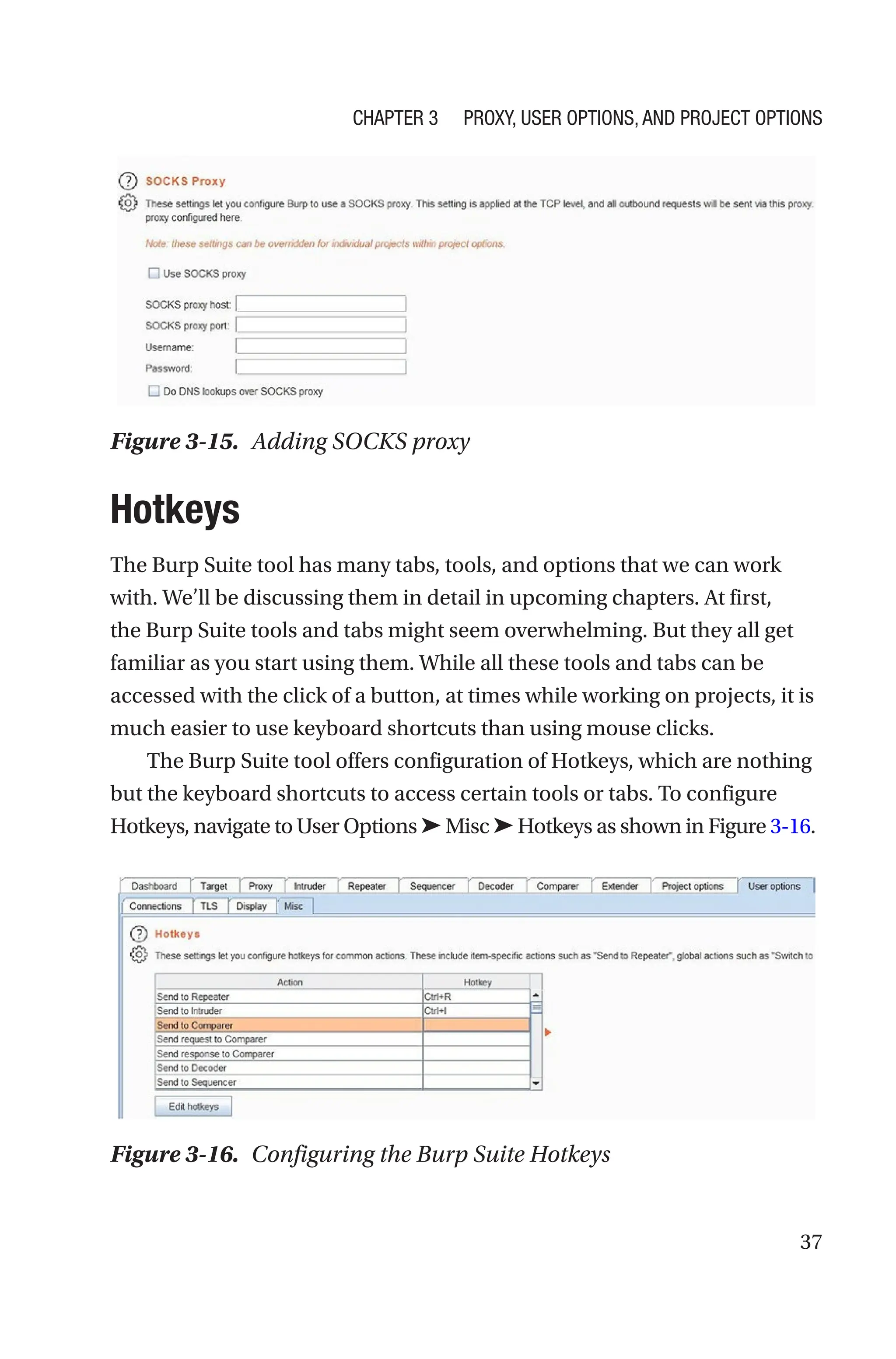 37
Hotkeys
The Burp Suite tool has many tabs, tools, and options that we can work
with. We’ll be discussing them in detail in upcoming chapters. At first,
the Burp Suite tools and tabs might seem overwhelming. But they all get
familiar as you start using them. While all these tools and tabs can be
accessed with the click of a button, at times while working on projects, it is
much easier to use keyboard shortcuts than using mouse clicks.
The Burp Suite tool offers configuration of Hotkeys, which are nothing
but the keyboard shortcuts to access certain tools or tabs. To configure
Hotkeys, navigate to User Options ➤ Misc ➤ Hotkeys as shown in Figure 3-­16.
Figure 3-16. Configuring the Burp Suite Hotkeys
Figure 3-15. Adding SOCKS proxy
Chapter 3 Proxy, User Options, and Project Options
 