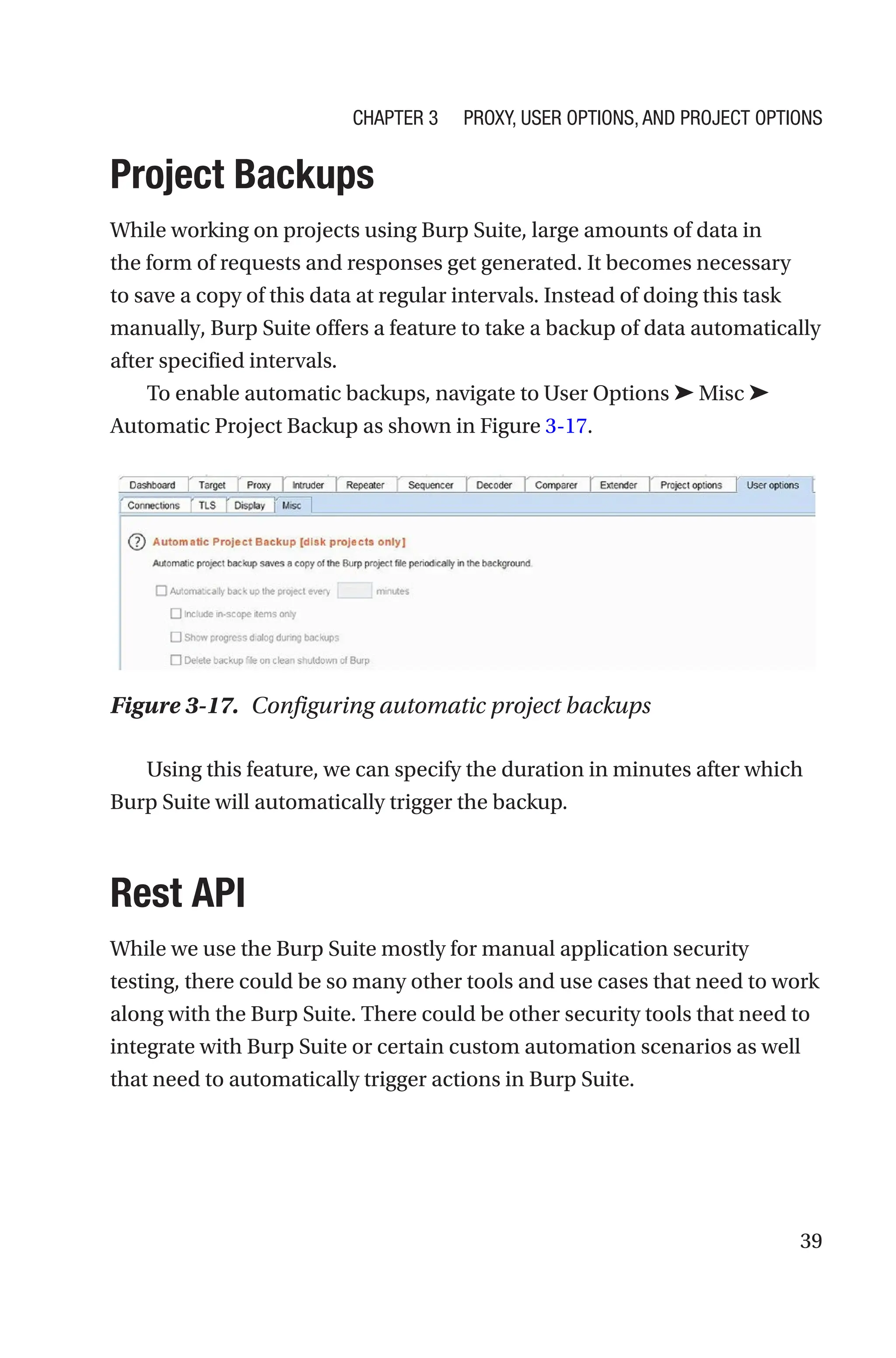 39
Project Backups
While working on projects using Burp Suite, large amounts of data in
the form of requests and responses get generated. It becomes necessary
to save a copy of this data at regular intervals. Instead of doing this task
manually, Burp Suite offers a feature to take a backup of data automatically
after specified intervals.
To enable automatic backups, navigate to User Options ➤ Misc ➤
Automatic Project Backup as shown in Figure 3-17.
Using this feature, we can specify the duration in minutes after which
Burp Suite will automatically trigger the backup.
Rest API
While we use the Burp Suite mostly for manual application security
testing, there could be so many other tools and use cases that need to work
along with the Burp Suite. There could be other security tools that need to
integrate with Burp Suite or certain custom automation scenarios as well
that need to automatically trigger actions in Burp Suite.
Figure 3-17. Configuring automatic project backups
Chapter 3 Proxy, User Options, and Project Options
 