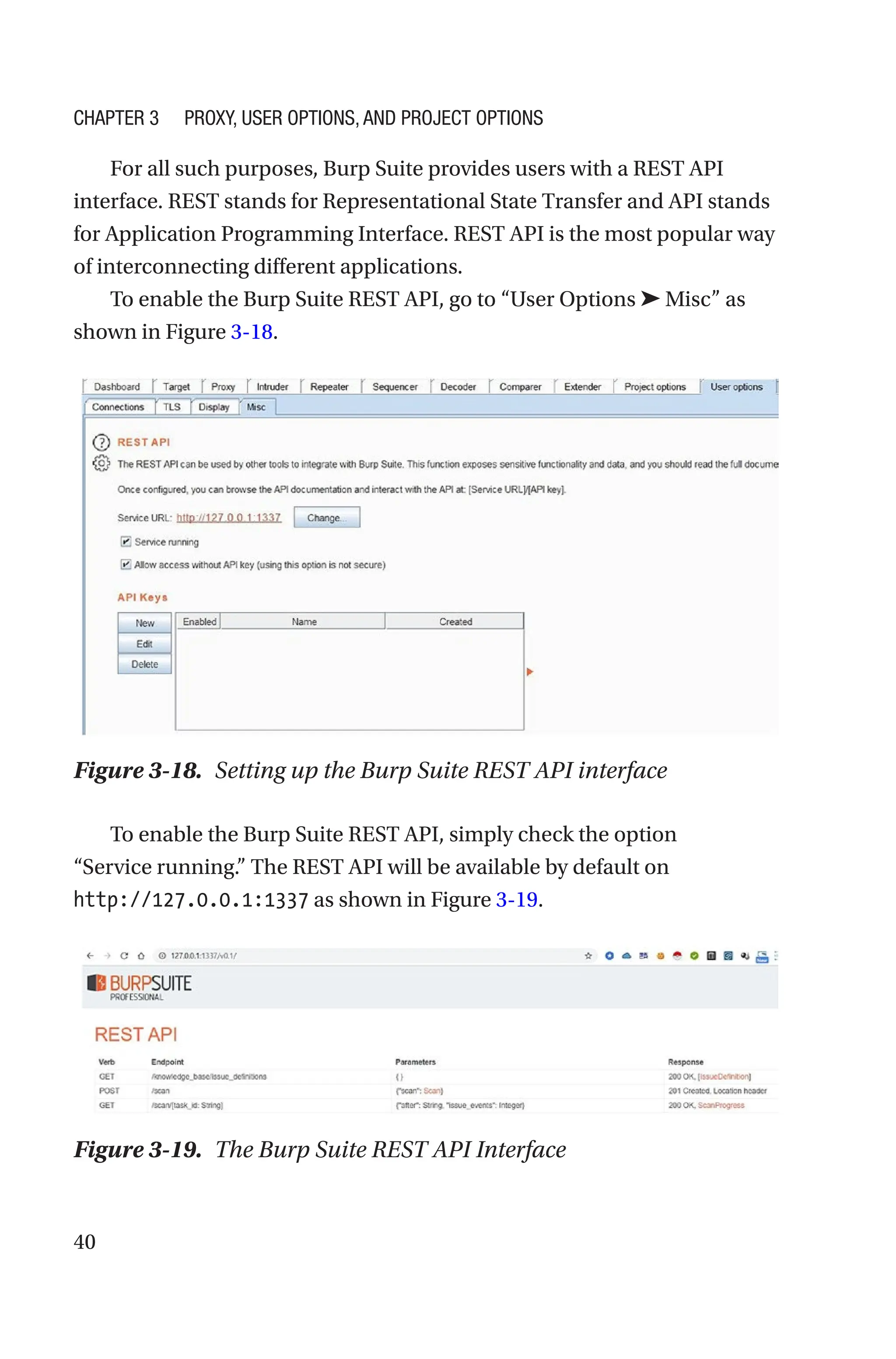 40
For all such purposes, Burp Suite provides users with a REST API
interface. REST stands for Representational State Transfer and API stands
for Application Programming Interface. REST API is the most popular way
of interconnecting different applications.
To enable the Burp Suite REST API, go to “User Options ➤ Misc” as
shown in Figure 3-18.
To enable the Burp Suite REST API, simply check the option
“Service running.” The REST API will be available by default on
http://127.0.0.1:1337 as shown in Figure 3-19.
Figure 3-18. Setting up the Burp Suite REST API interface
Figure 3-19. The Burp Suite REST API Interface
Chapter 3 Proxy, User Options, and Project Options
 