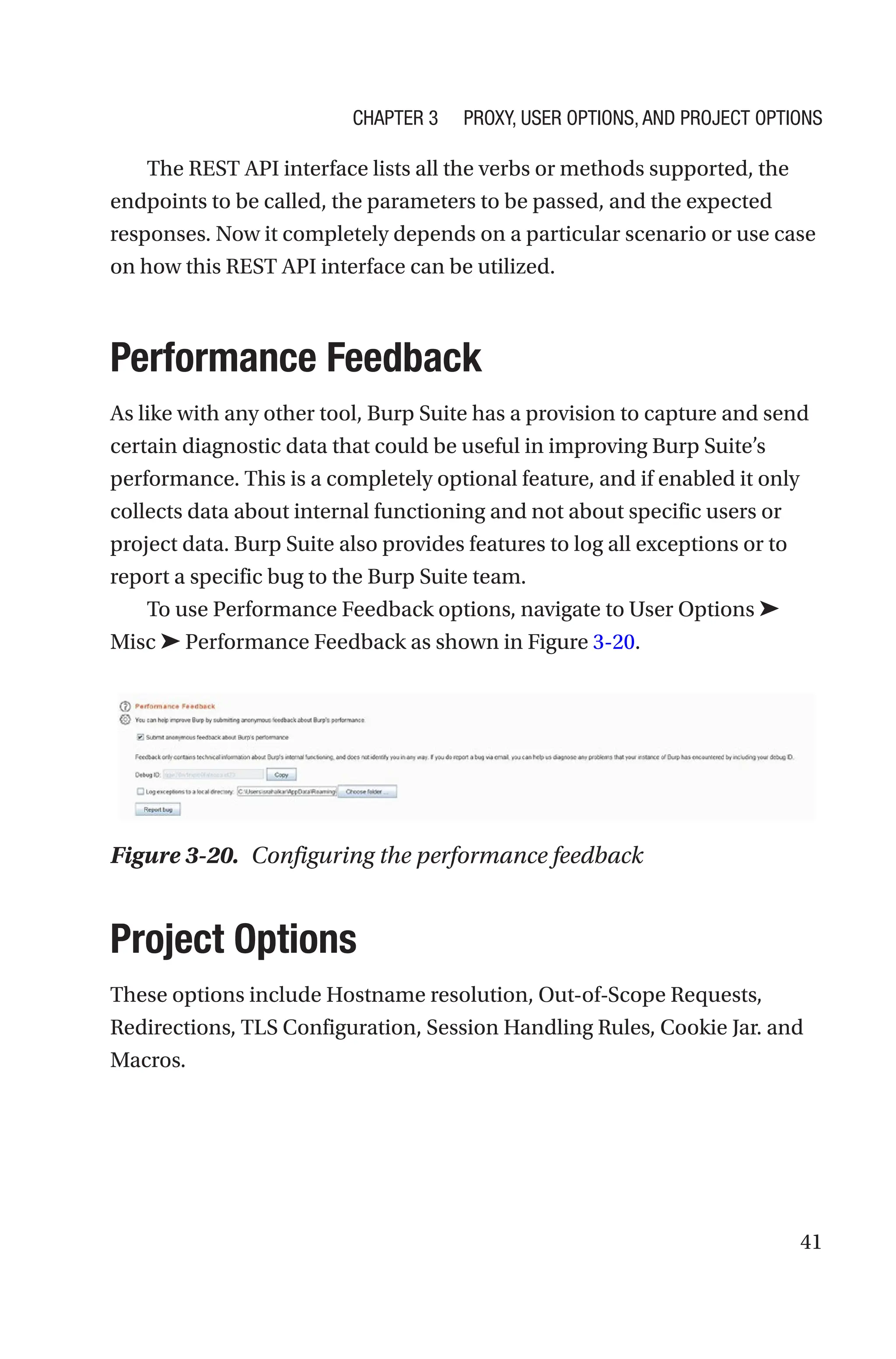 41
The REST API interface lists all the verbs or methods supported, the
endpoints to be called, the parameters to be passed, and the expected
responses. Now it completely depends on a particular scenario or use case
on how this REST API interface can be utilized.
Performance Feedback
As like with any other tool, Burp Suite has a provision to capture and send
certain diagnostic data that could be useful in improving Burp Suite’s
performance. This is a completely optional feature, and if enabled it only
collects data about internal functioning and not about specific users or
project data. Burp Suite also provides features to log all exceptions or to
report a specific bug to the Burp Suite team.
To use Performance Feedback options, navigate to User Options ➤
Misc ➤ Performance Feedback as shown in Figure 3-20.
Project Options
These options include Hostname resolution, Out-of-Scope Requests,
Redirections, TLS Configuration, Session Handling Rules, Cookie Jar. and
Macros.
Figure 3-20. Configuring the performance feedback
Chapter 3 Proxy, User Options, and Project Options
 