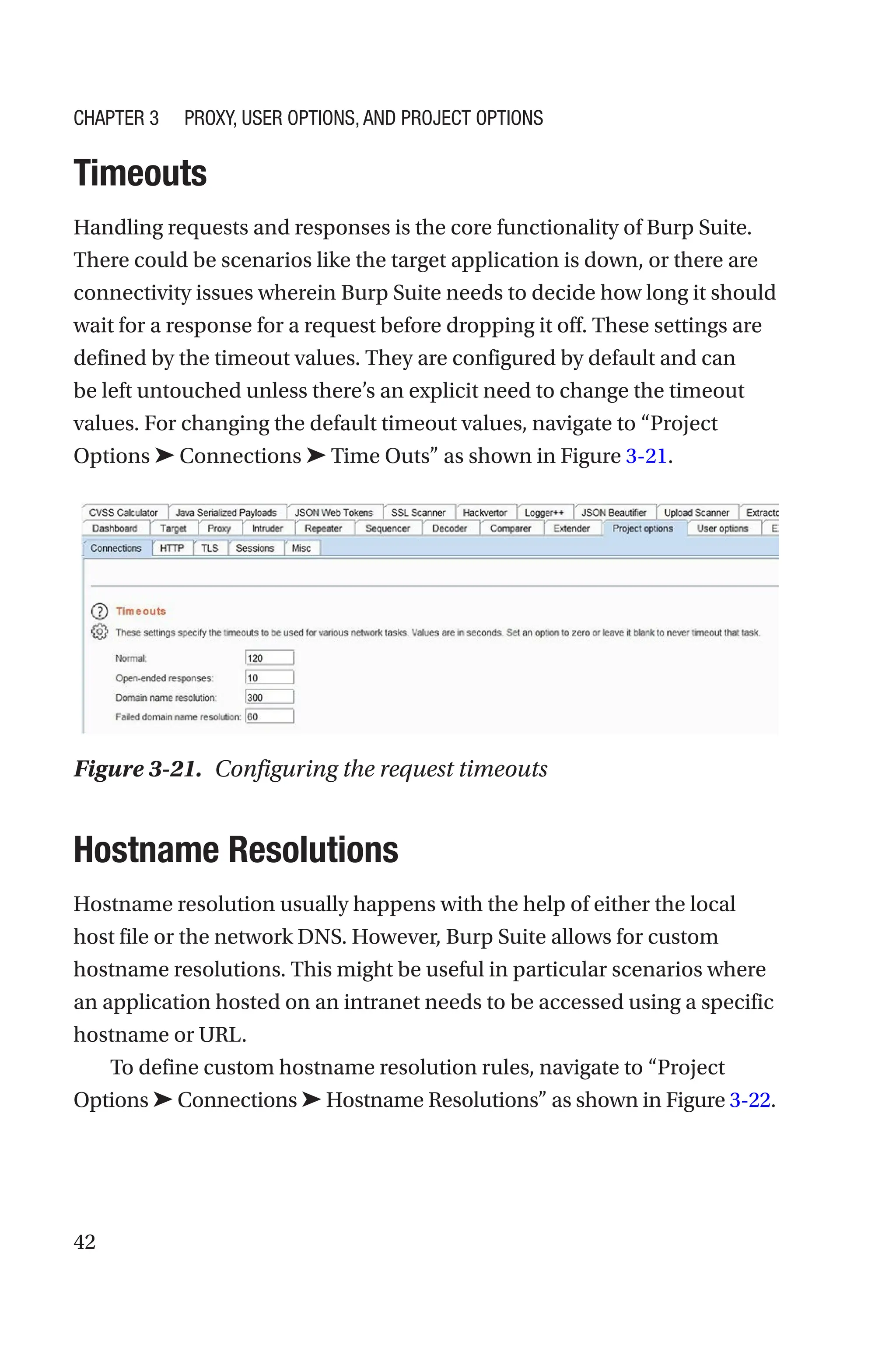 42
Timeouts
Handling requests and responses is the core functionality of Burp Suite.
There could be scenarios like the target application is down, or there are
connectivity issues wherein Burp Suite needs to decide how long it should
wait for a response for a request before dropping it off. These settings are
defined by the timeout values. They are configured by default and can
be left untouched unless there’s an explicit need to change the timeout
values. For changing the default timeout values, navigate to “Project
Options ➤ Connections ➤ Time Outs” as shown in Figure 3-21.
Hostname Resolutions
Hostname resolution usually happens with the help of either the local
host file or the network DNS. However, Burp Suite allows for custom
hostname resolutions. This might be useful in particular scenarios where
an application hosted on an intranet needs to be accessed using a specific
hostname or URL.
To define custom hostname resolution rules, navigate to “Project
Options ➤ Connections ➤ Hostname Resolutions” as shown in Figure 3-­22.
Figure 3-21. Configuring the request timeouts
Chapter 3 Proxy, User Options, and Project Options
 