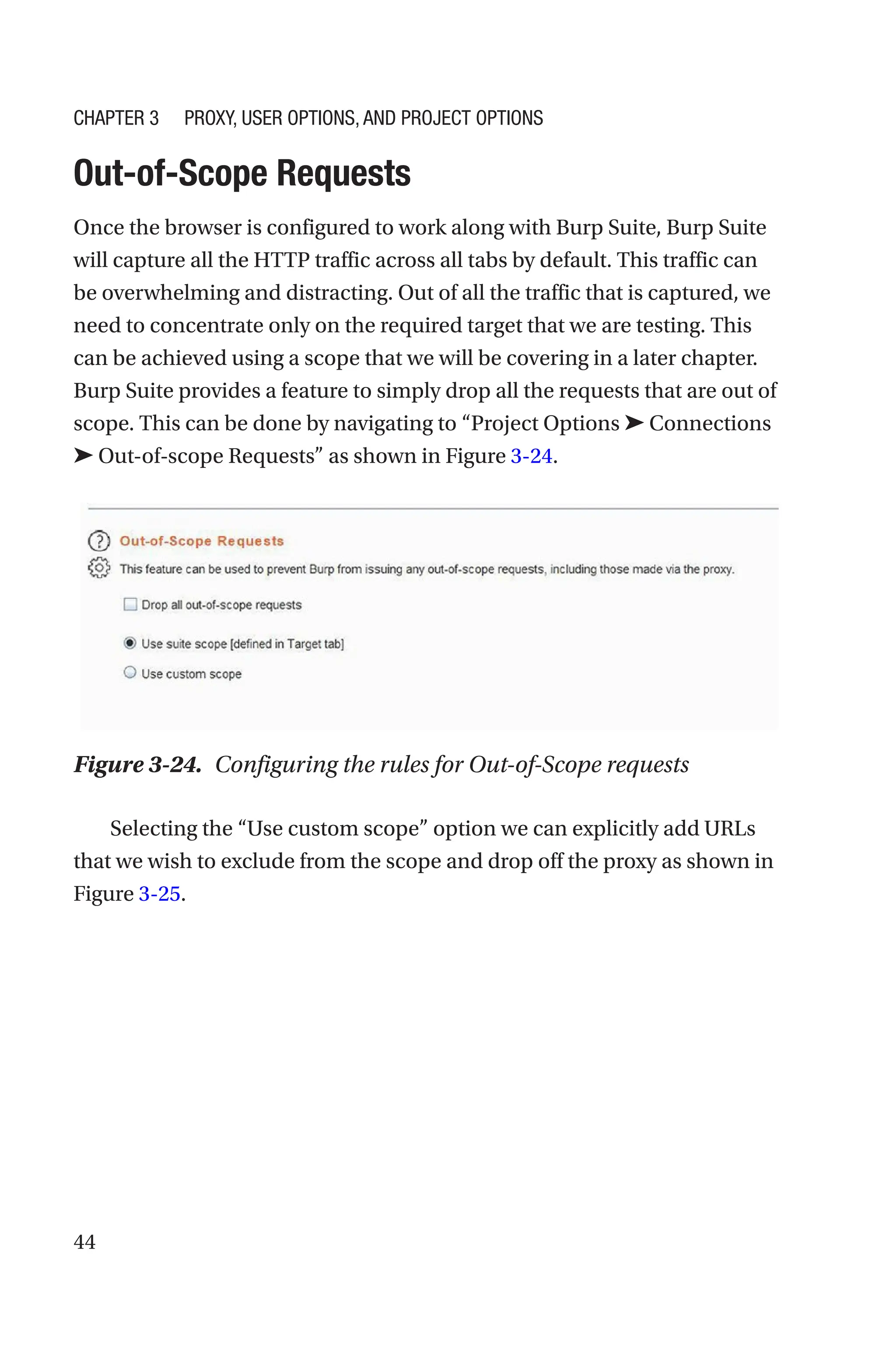 44
Out-of-Scope Requests
Once the browser is configured to work along with Burp Suite, Burp Suite
will capture all the HTTP traffic across all tabs by default. This traffic can
be overwhelming and distracting. Out of all the traffic that is captured, we
need to concentrate only on the required target that we are testing. This
can be achieved using a scope that we will be covering in a later chapter.
Burp Suite provides a feature to simply drop all the requests that are out of
scope. This can be done by navigating to “Project Options ➤ Connections
➤ Out-of-scope Requests” as shown in Figure 3-24.
Selecting the “Use custom scope” option we can explicitly add URLs
that we wish to exclude from the scope and drop off the proxy as shown in
Figure 3-25.
Figure 3-24. Configuring the rules for Out-of-Scope requests
Chapter 3 Proxy, User Options, and Project Options
 