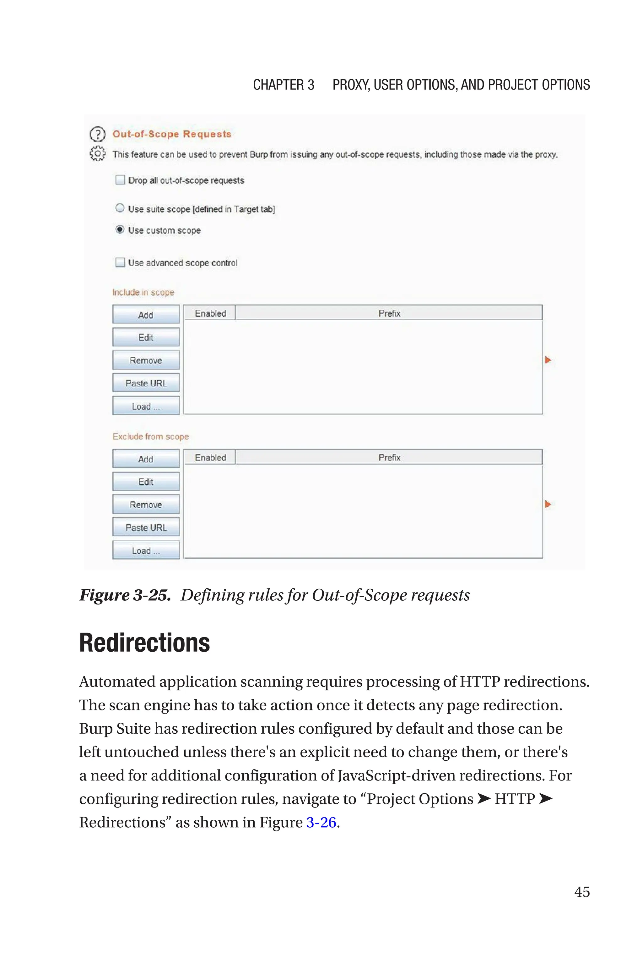 45
Redirections
Automated application scanning requires processing of HTTP redirections.
The scan engine has to take action once it detects any page redirection.
Burp Suite has redirection rules configured by default and those can be
left untouched unless there's an explicit need to change them, or there's
a need for additional configuration of JavaScript-driven redirections. For
configuring redirection rules, navigate to “Project Options ➤ HTTP ➤
Redirections” as shown in Figure 3-26.
Figure 3-25. Defining rules for Out-of-Scope requests
Chapter 3 Proxy, User Options, and Project Options
 