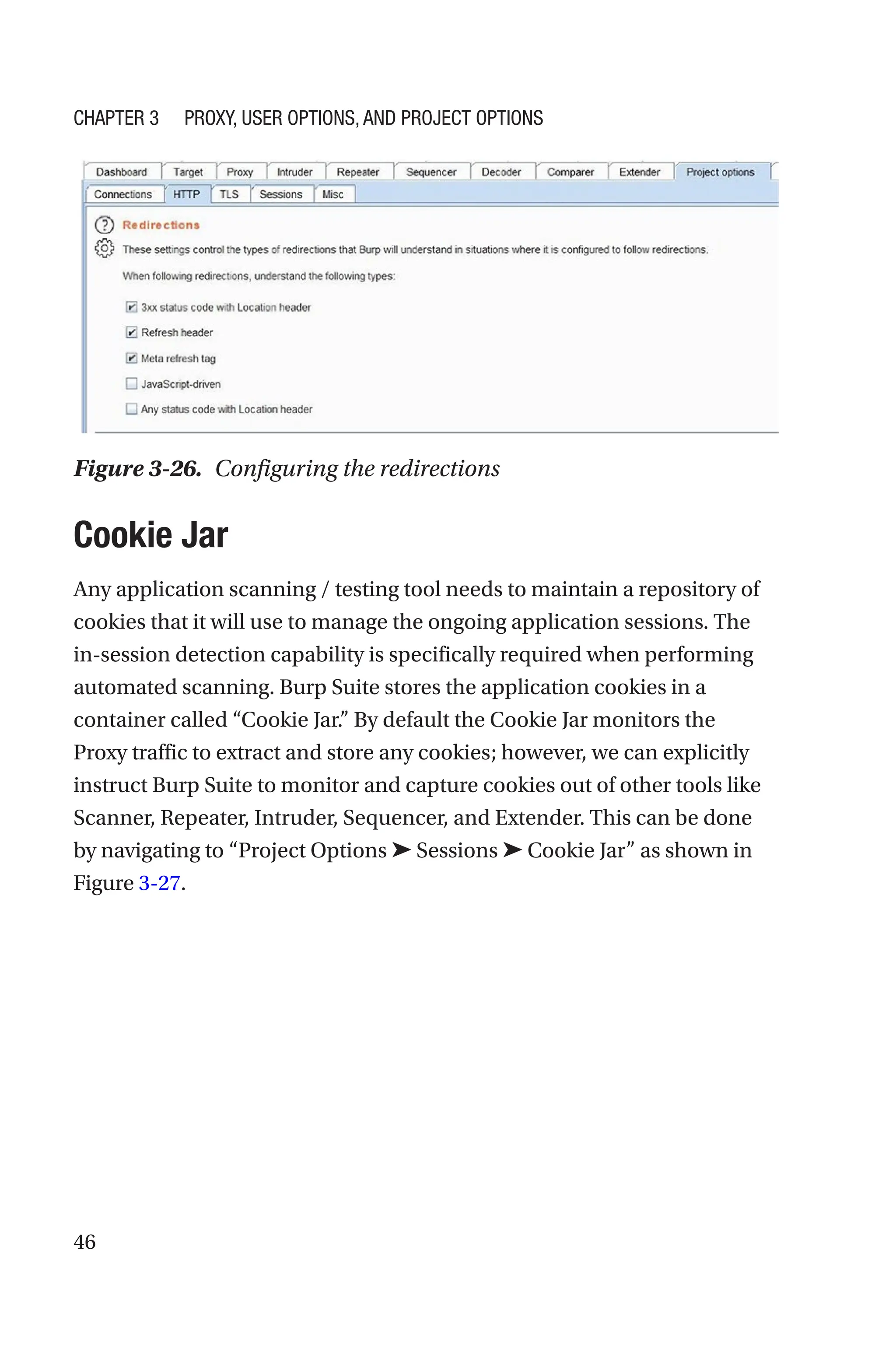 46
Cookie Jar
Any application scanning / testing tool needs to maintain a repository of
cookies that it will use to manage the ongoing application sessions. The
in-session detection capability is specifically required when performing
automated scanning. Burp Suite stores the application cookies in a
container called “Cookie Jar.” By default the Cookie Jar monitors the
Proxy traffic to extract and store any cookies; however, we can explicitly
instruct Burp Suite to monitor and capture cookies out of other tools like
Scanner, Repeater, Intruder, Sequencer, and Extender. This can be done
by navigating to “Project Options ➤ Sessions ➤ Cookie Jar” as shown in
Figure 3-27.
Figure 3-26. Configuring the redirections
Chapter 3 Proxy, User Options, and Project Options
 
