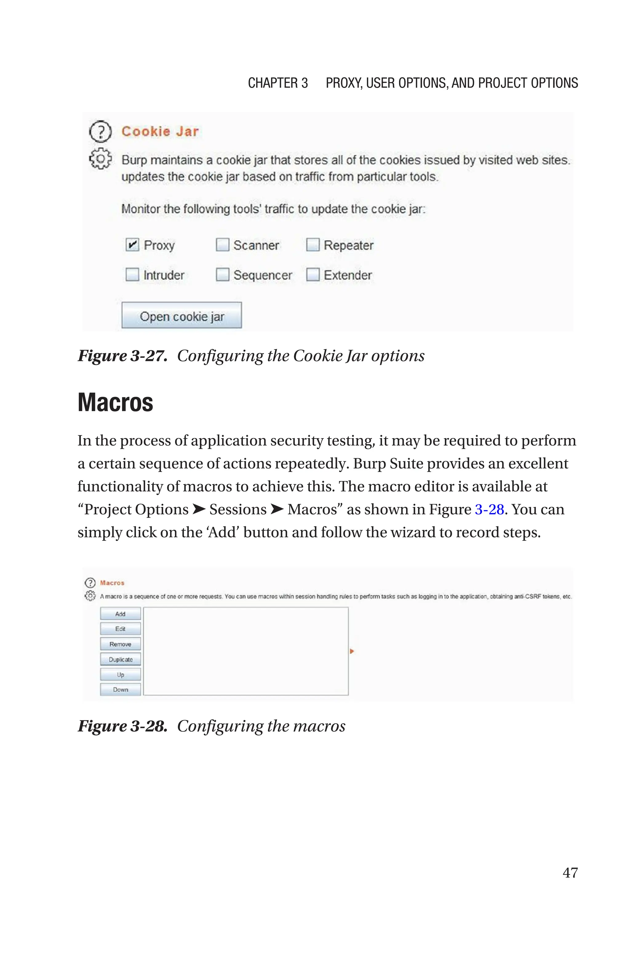 47
Macros
In the process of application security testing, it may be required to perform
a certain sequence of actions repeatedly. Burp Suite provides an excellent
functionality of macros to achieve this. The macro editor is available at
“Project Options ➤ Sessions ➤ Macros” as shown in Figure 3-28. You can
simply click on the ‘Add’ button and follow the wizard to record steps.
Figure 3-27. Configuring the Cookie Jar options
Figure 3-28. Configuring the macros
Chapter 3 Proxy, User Options, and Project Options
 