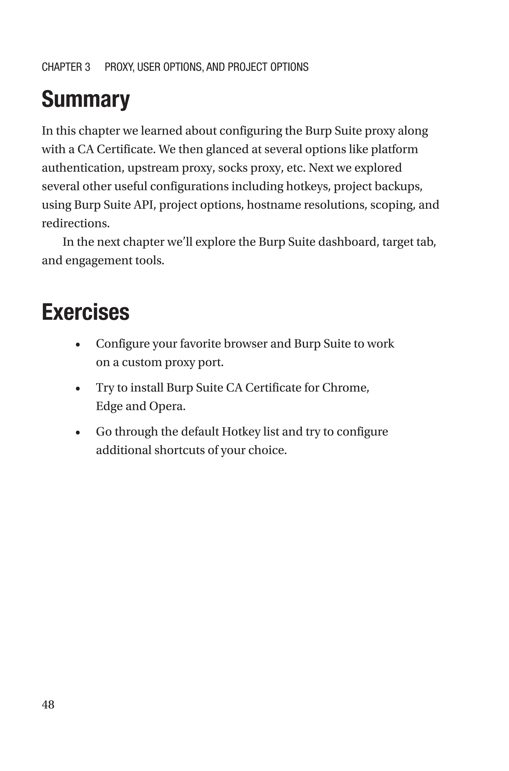 48
Summary
In this chapter we learned about configuring the Burp Suite proxy along
with a CA Certificate. We then glanced at several options like platform
authentication, upstream proxy, socks proxy, etc. Next we explored
several other useful configurations including hotkeys, project backups,
using Burp Suite API, project options, hostname resolutions, scoping, and
redirections.
In the next chapter we’ll explore the Burp Suite dashboard, target tab,
and engagement tools.
Exercises
• Configure your favorite browser and Burp Suite to work
on a custom proxy port.
• Try to install Burp Suite CA Certificate for Chrome,
Edge and Opera.
• Go through the default Hotkey list and try to configure
additional shortcuts of your choice.
Chapter 3 Proxy, User Options, and Project Options
 