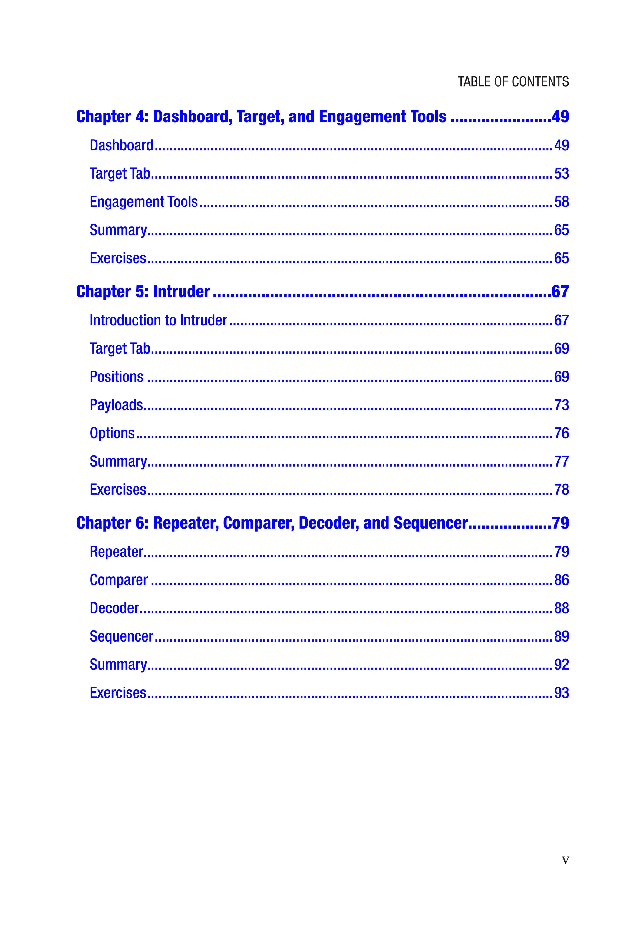 v
Chapter 4: 
Dashboard, Target, and Engagement Tools�����������������������49
Dashboard�����������������������������������������������������������������������������������������������������������49
Target Tab������������������������������������������������������������������������������������������������������������53
Engagement Tools�����������������������������������������������������������������������������������������������58
Summary������������������������������������������������������������������������������������������������������������65
Exercises�������������������������������������������������������������������������������������������������������������65
Chapter 5: Intruder�����������������������������������������������������������������������������67
Introduction to Intruder���������������������������������������������������������������������������������������67
Target Tab������������������������������������������������������������������������������������������������������������69
Positions�������������������������������������������������������������������������������������������������������������69
Payloads��������������������������������������������������������������������������������������������������������������73
Options����������������������������������������������������������������������������������������������������������������76
Summary������������������������������������������������������������������������������������������������������������77
Exercises�������������������������������������������������������������������������������������������������������������78
Chapter 6: 
Repeater, Comparer, Decoder, and Sequencer������������������79
Repeater�������������������������������������������������������������������������������������������������������������79
Comparer������������������������������������������������������������������������������������������������������������86
Decoder���������������������������������������������������������������������������������������������������������������88
Sequencer�����������������������������������������������������������������������������������������������������������89
Summary������������������������������������������������������������������������������������������������������������92
Exercises�������������������������������������������������������������������������������������������������������������93
Table of Contents
 