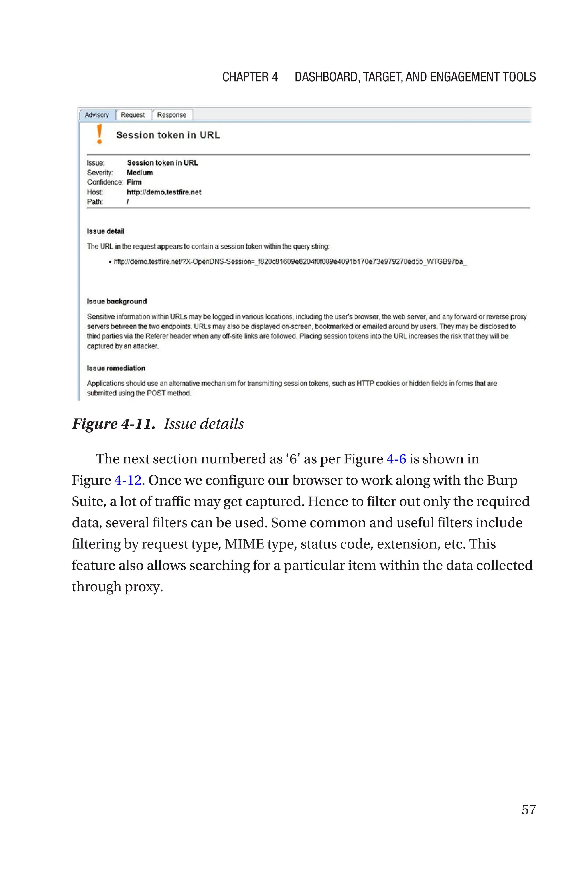 57
The next section numbered as ‘6’ as per Figure 4-6 is shown in
Figure 4-12. Once we configure our browser to work along with the Burp
Suite, a lot of traffic may get captured. Hence to filter out only the required
data, several filters can be used. Some common and useful filters include
filtering by request type, MIME type, status code, extension, etc. This
feature also allows searching for a particular item within the data collected
through proxy.
Figure 4-11. Issue details
Chapter 4 Dashboard, Target, and Engagement Tools
 