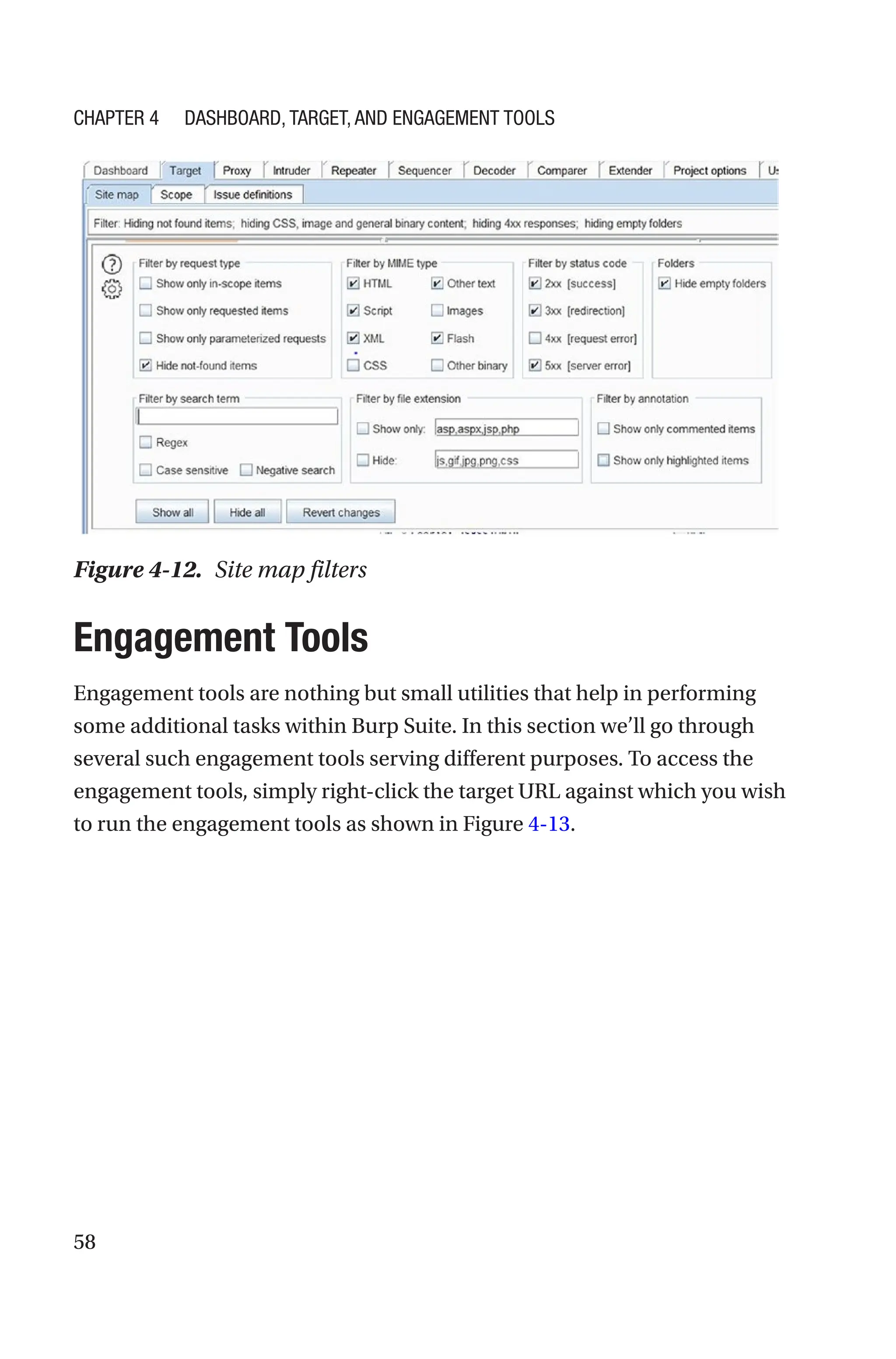 58
Engagement Tools
Engagement tools are nothing but small utilities that help in performing
some additional tasks within Burp Suite. In this section we’ll go through
several such engagement tools serving different purposes. To access the
engagement tools, simply right-click the target URL against which you wish
to run the engagement tools as shown in Figure 4-13.
Figure 4-12. Site map filters
Chapter 4 Dashboard, Target, and Engagement Tools
 