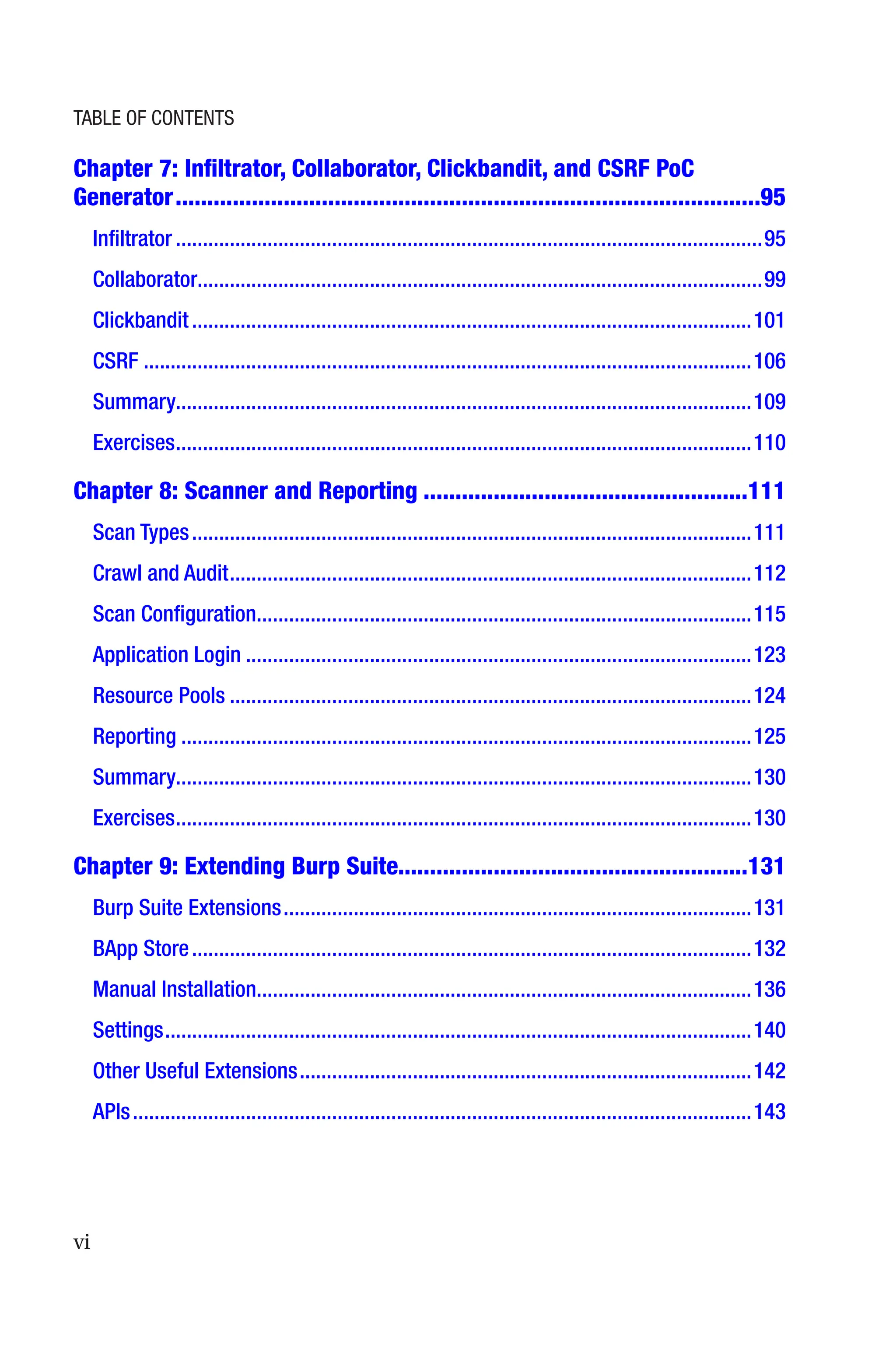 vi
Chapter 7: Infiltrator, Collaborator, Clickbandit, and CSRF PoC
Generator��������������������������������������������������������������������������������������������95
Infiltrator�������������������������������������������������������������������������������������������������������������95
Collaborator��������������������������������������������������������������������������������������������������������99
Clickbandit��������������������������������������������������������������������������������������������������������101
CSRF�����������������������������������������������������������������������������������������������������������������106
Summary����������������������������������������������������������������������������������������������������������109
Exercises�����������������������������������������������������������������������������������������������������������110
Chapter 8: 
Scanner and Reporting���������������������������������������������������111
Scan Types��������������������������������������������������������������������������������������������������������111
Crawl and Audit�������������������������������������������������������������������������������������������������112
Scan Configuration��������������������������������������������������������������������������������������������115
Application Login����������������������������������������������������������������������������������������������123
Resource Pools�������������������������������������������������������������������������������������������������124
Reporting����������������������������������������������������������������������������������������������������������125
Summary����������������������������������������������������������������������������������������������������������130
Exercises�����������������������������������������������������������������������������������������������������������130
Chapter 9: 
Extending Burp Suite������������������������������������������������������131
Burp Suite Extensions���������������������������������������������������������������������������������������131
BApp Store��������������������������������������������������������������������������������������������������������132
Manual Installation��������������������������������������������������������������������������������������������136
Settings�������������������������������������������������������������������������������������������������������������140
Other Useful Extensions������������������������������������������������������������������������������������142
APIs�������������������������������������������������������������������������������������������������������������������143
Table of Contents
 