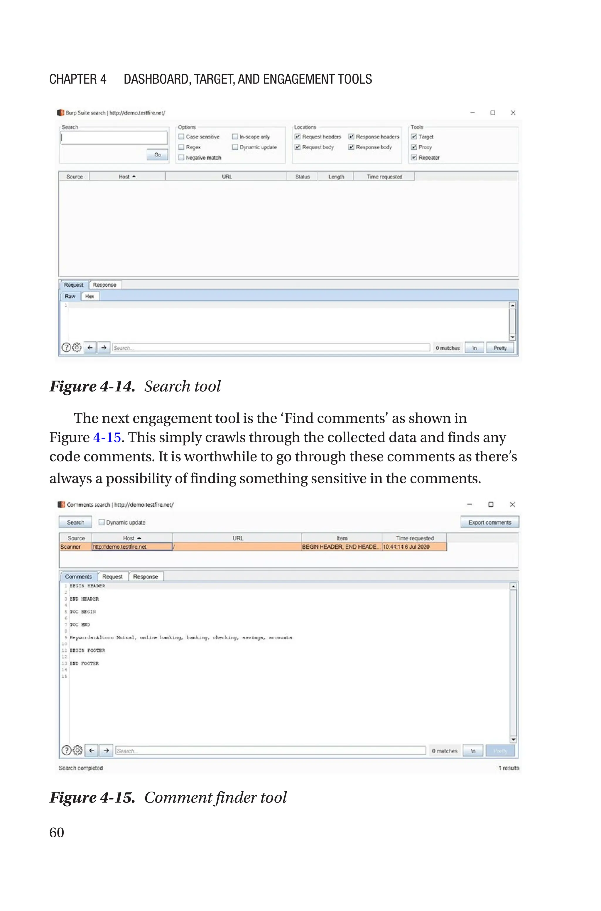 60
The next engagement tool is the ‘Find comments’ as shown in
Figure 4-15. This simply crawls through the collected data and finds any
code comments. It is worthwhile to go through these comments as there’s
always a possibility of finding something sensitive in the comments.
Figure 4-15. Comment finder tool
Figure 4-14. Search tool
Chapter 4 Dashboard, Target, and Engagement Tools
 
