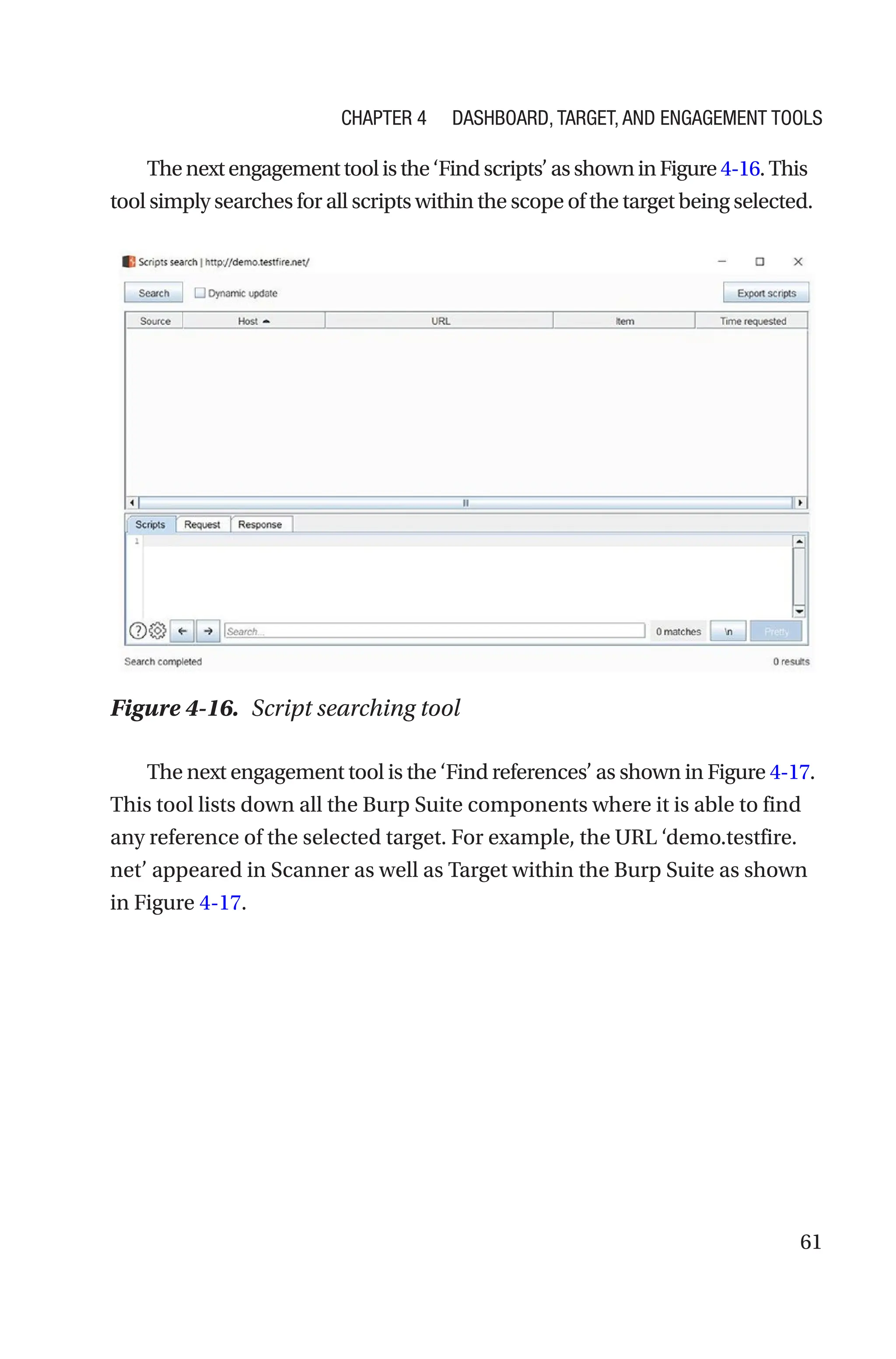 61
Thenextengagementtoolisthe‘Findscripts’asshowninFigure4-16.This
tool simply searches for all scripts within the scope of the target being selected.
The next engagement tool is the ‘Find references’ as shown in Figure 4-­17.
This tool lists down all the Burp Suite components where it is able to find
any reference of the selected target. For example, the URL ­
‘demo.testfire.
net’ appeared in Scanner as well as Target within the Burp Suite as shown
in Figure 4-17.
Figure 4-16. Script searching tool
Chapter 4 Dashboard, Target, and Engagement Tools
 