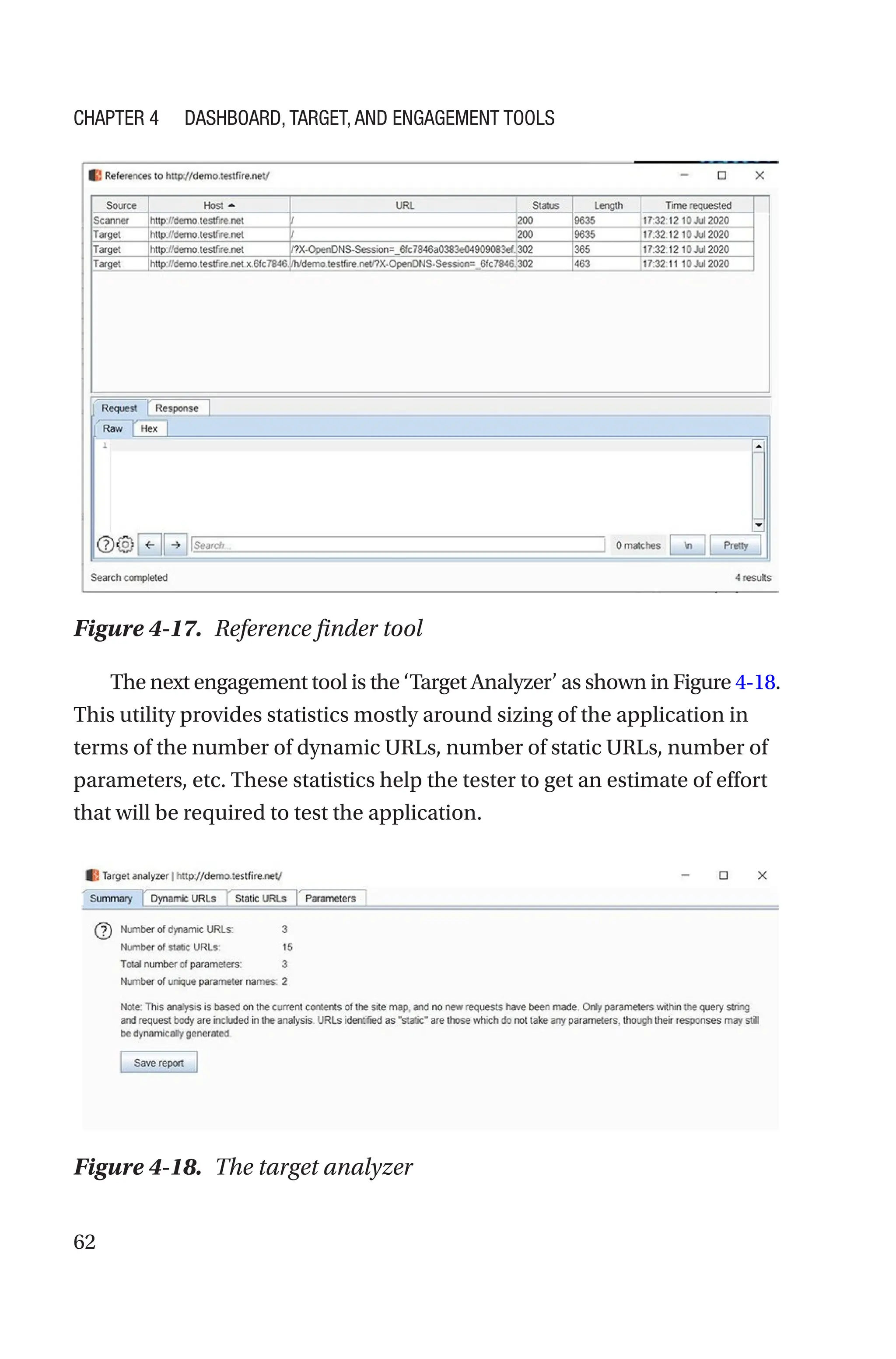 62
The next engagement tool is the ‘Target Analyzer’ as shown in Figure 4-­18.
This utility provides statistics mostly around sizing of the application in
terms of the number of dynamic URLs, number of static URLs, number of
parameters, etc. These statistics help the tester to get an estimate of effort
that will be required to test the application.
Figure 4-17. Reference finder tool
Figure 4-18. The target analyzer
Chapter 4 Dashboard, Target, and Engagement Tools
 