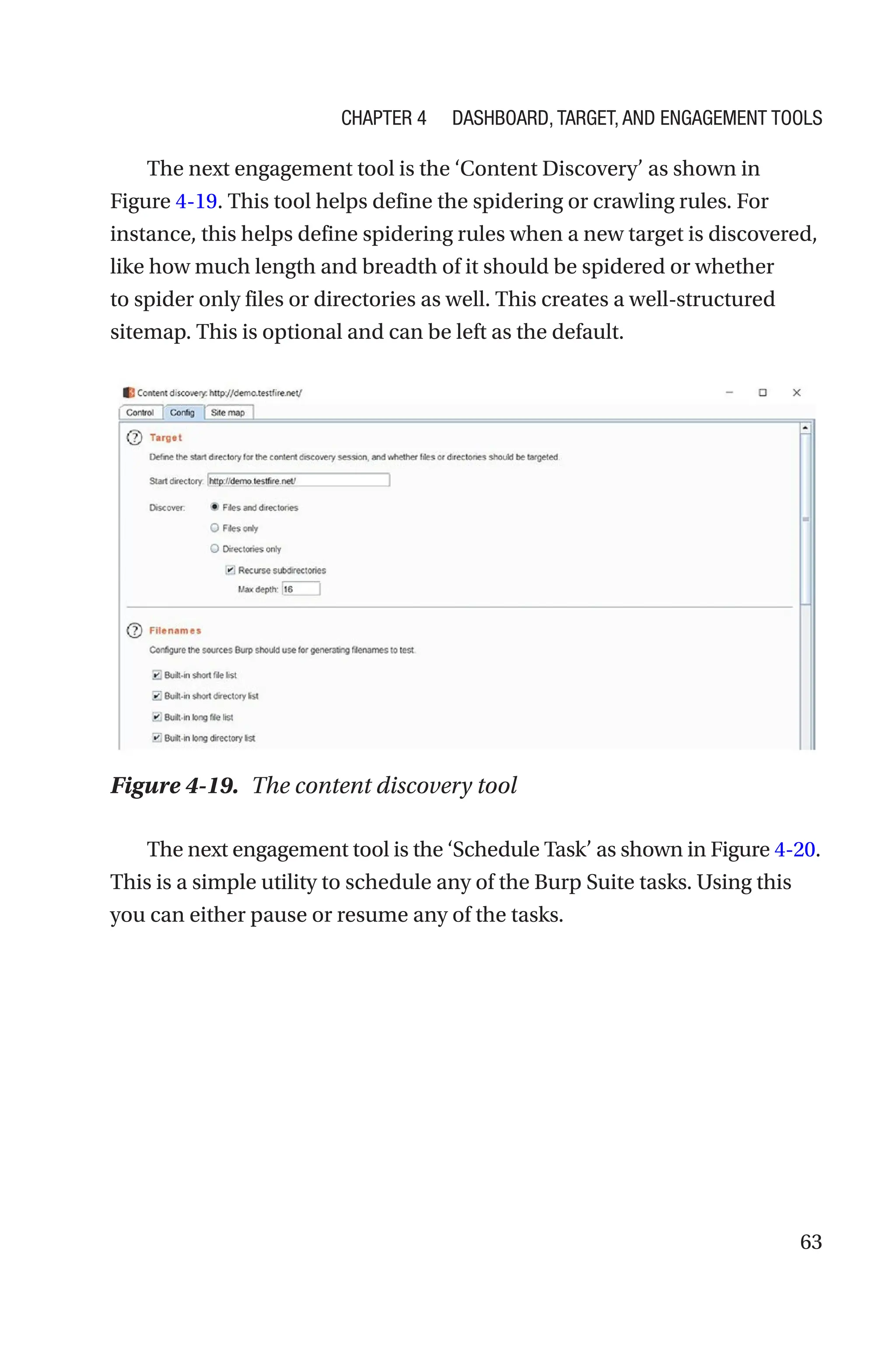 63
The next engagement tool is the ‘Content Discovery’ as shown in
Figure 4-19. This tool helps define the spidering or crawling rules. For
instance, this helps define spidering rules when a new target is discovered,
like how much length and breadth of it should be spidered or whether
to spider only files or directories as well. This creates a well-structured
sitemap. This is optional and can be left as the default.
The next engagement tool is the ‘Schedule Task’ as shown in Figure 4-­20.
This is a simple utility to schedule any of the Burp Suite tasks. Using this
you can either pause or resume any of the tasks.
Figure 4-19. The content discovery tool
Chapter 4 Dashboard, Target, and Engagement Tools
 