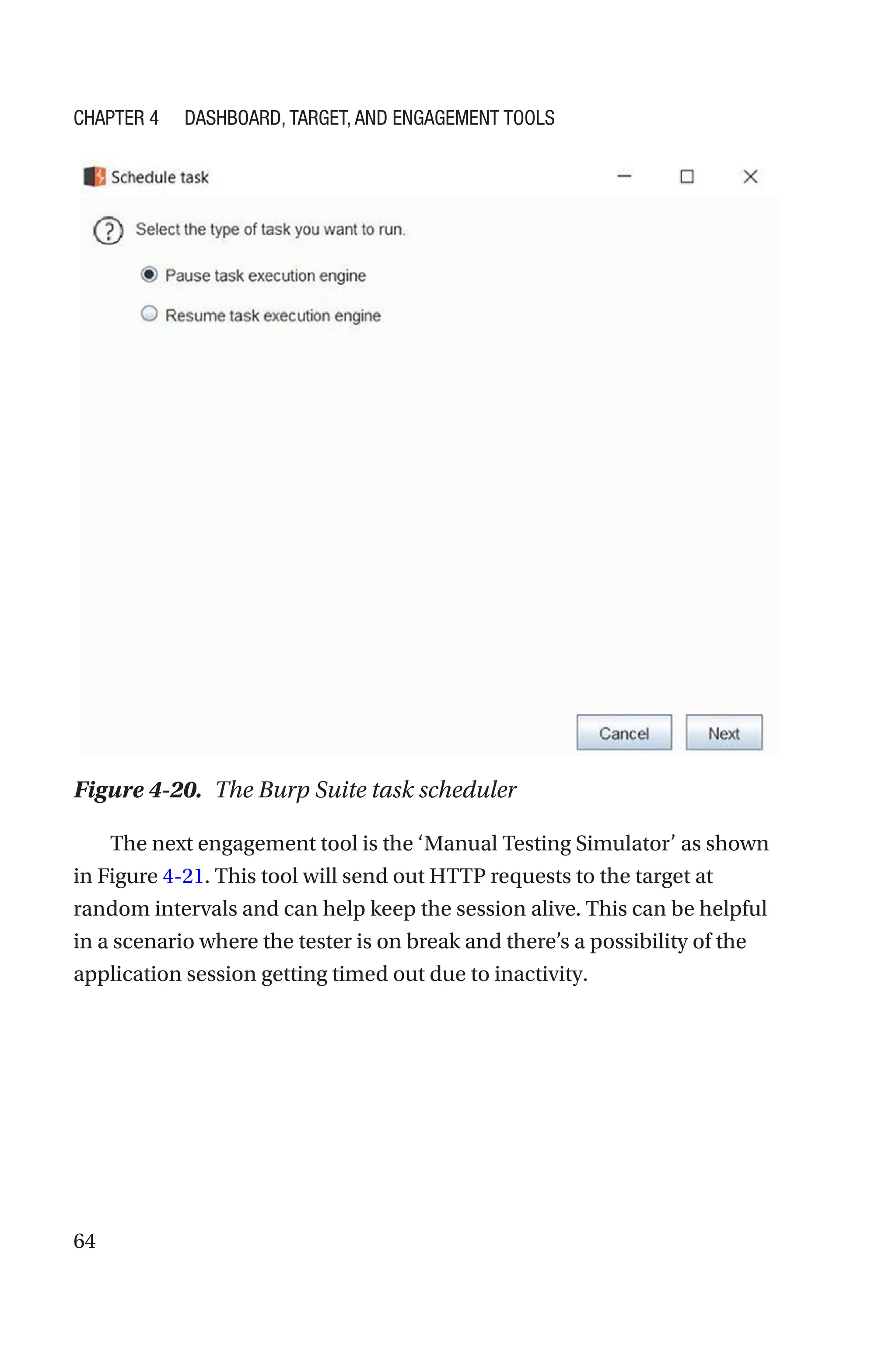 64
The next engagement tool is the ‘Manual Testing Simulator’ as shown
in Figure 4-21. This tool will send out HTTP requests to the target at
random intervals and can help keep the session alive. This can be helpful
in a scenario where the tester is on break and there’s a possibility of the
application session getting timed out due to inactivity.
Figure 4-20. The Burp Suite task scheduler
Chapter 4 Dashboard, Target, and Engagement Tools
 