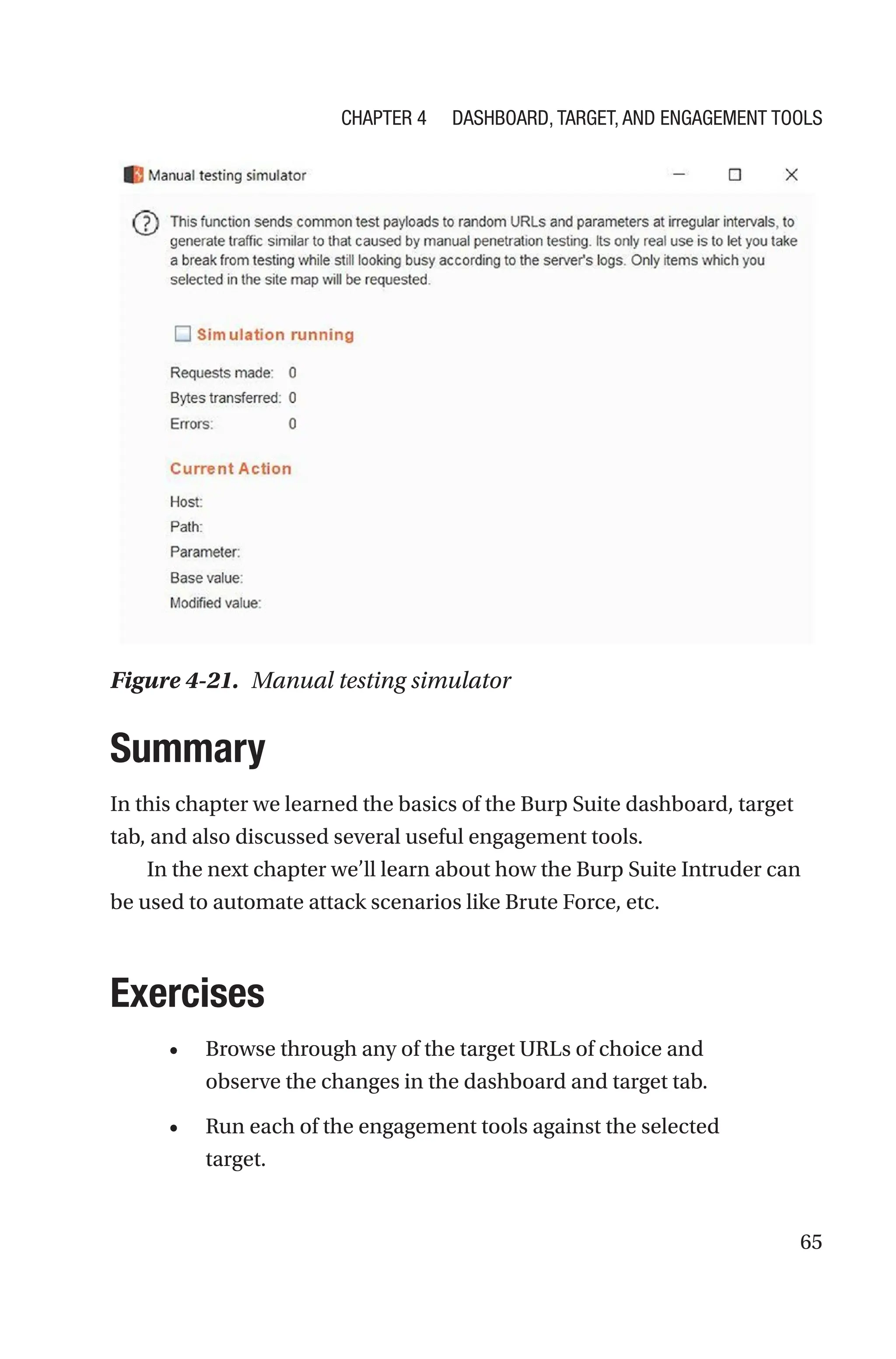 65
Summary
In this chapter we learned the basics of the Burp Suite dashboard, target
tab, and also discussed several useful engagement tools.
In the next chapter we’ll learn about how the Burp Suite Intruder can
be used to automate attack scenarios like Brute Force, etc.
Exercises
• Browse through any of the target URLs of choice and
observe the changes in the dashboard and target tab.
• Run each of the engagement tools against the selected
target.
Figure 4-21. Manual testing simulator
Chapter 4 Dashboard, Target, and Engagement Tools
 