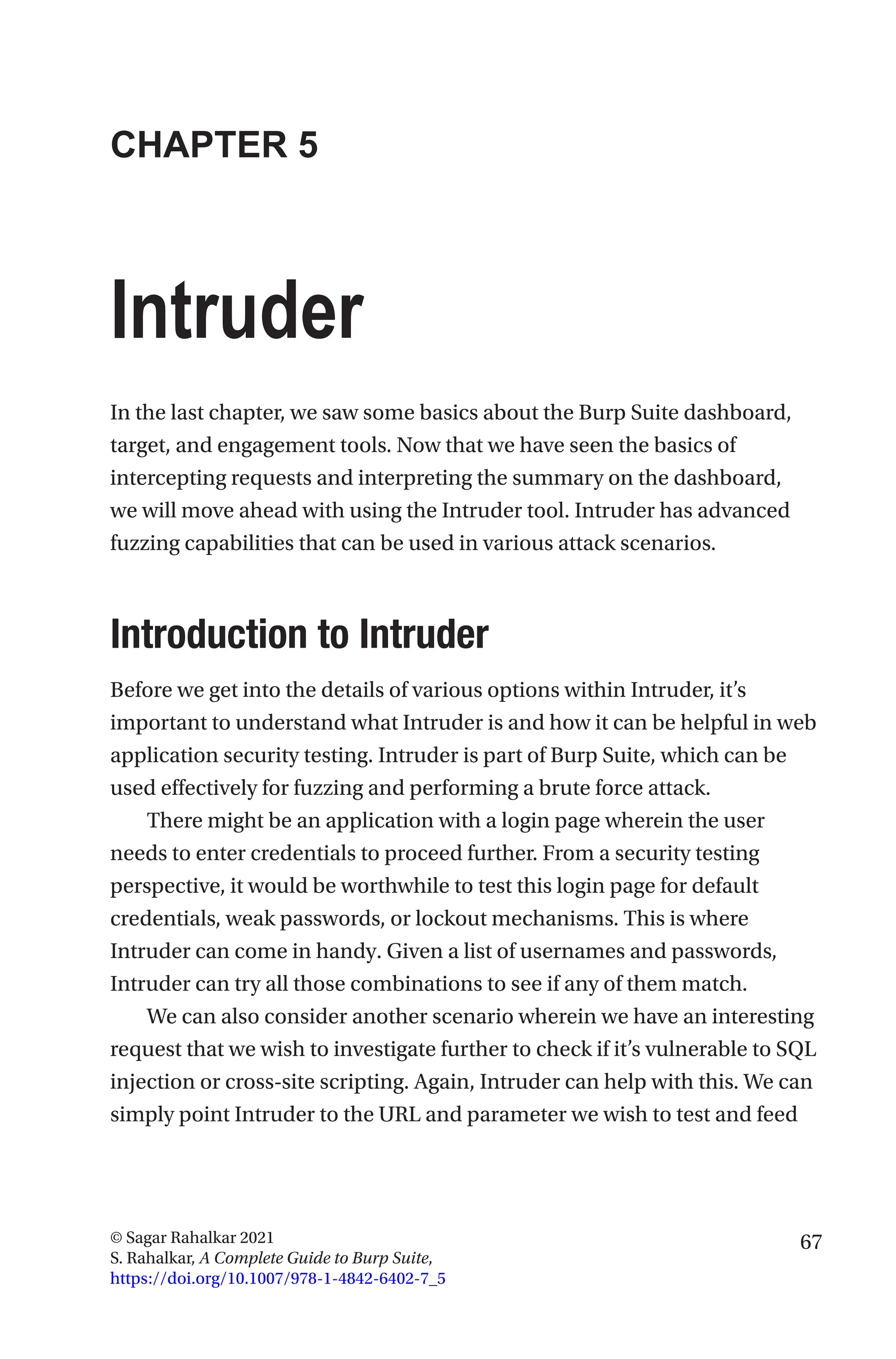 67
© Sagar Rahalkar 2021
S. Rahalkar, A Complete Guide to Burp Suite,
https://doi.org/10.1007/978-1-4842-6402-7_5
CHAPTER 5
Intruder
In the last chapter, we saw some basics about the Burp Suite dashboard,
target, and engagement tools. Now that we have seen the basics of
intercepting requests and interpreting the summary on the dashboard,
we will move ahead with using the Intruder tool. Intruder has advanced
fuzzing capabilities that can be used in various attack scenarios.
Introduction to Intruder
Before we get into the details of various options within Intruder, it’s
important to understand what Intruder is and how it can be helpful in web
application security testing. Intruder is part of Burp Suite, which can be
used effectively for fuzzing and performing a brute force attack.
There might be an application with a login page wherein the user
needs to enter credentials to proceed further. From a security testing
perspective, it would be worthwhile to test this login page for default
credentials, weak passwords, or lockout mechanisms. This is where
Intruder can come in handy. Given a list of usernames and passwords,
Intruder can try all those combinations to see if any of them match.
We can also consider another scenario wherein we have an interesting
request that we wish to investigate further to check if it’s vulnerable to SQL
injection or cross-site scripting. Again, Intruder can help with this. We can
simply point Intruder to the URL and parameter we wish to test and feed
 