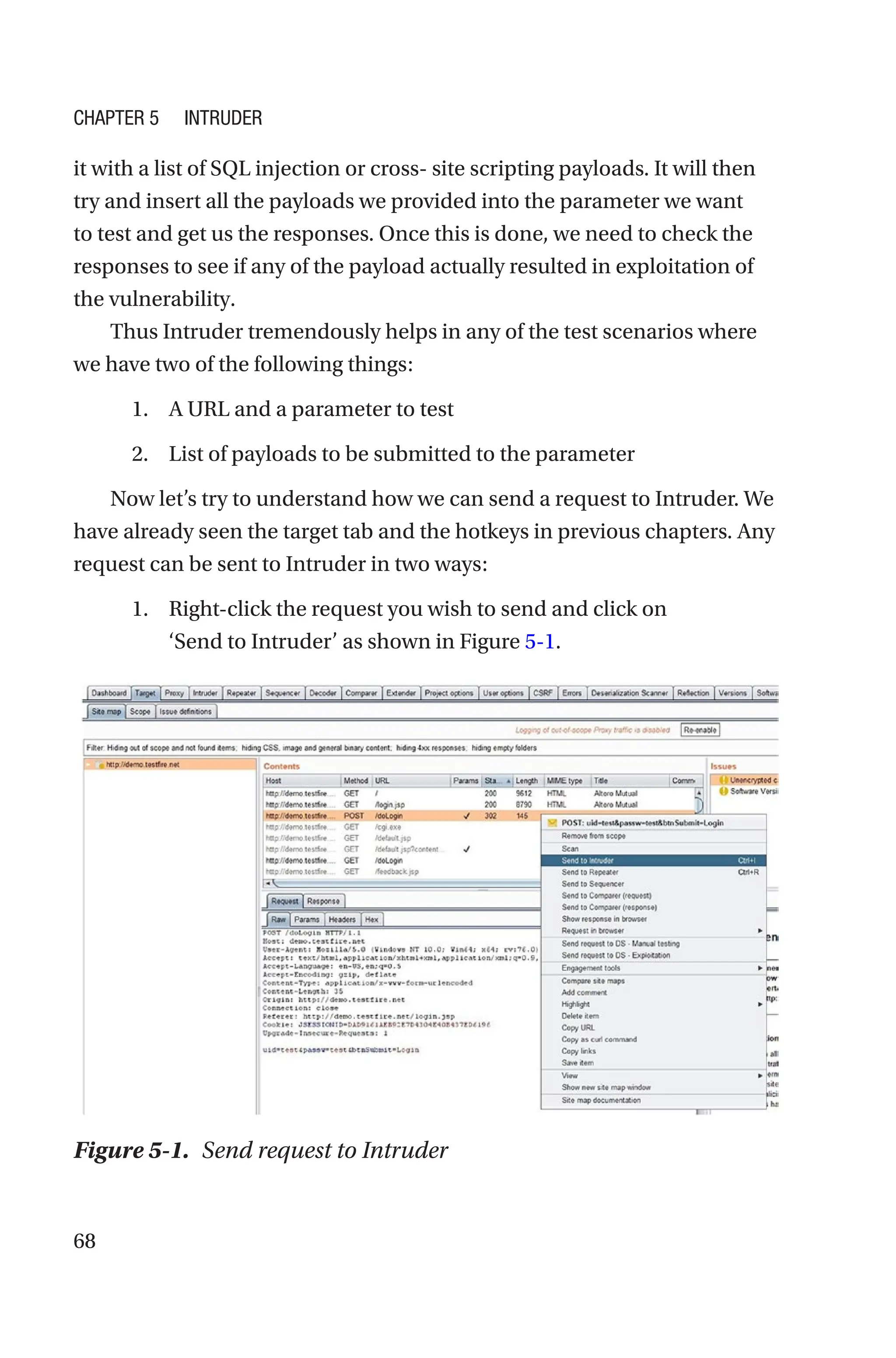 68
it with a list of SQL injection or cross- site scripting payloads. It will then
try and insert all the payloads we provided into the parameter we want
to test and get us the responses. Once this is done, we need to check the
responses to see if any of the payload actually resulted in exploitation of
the vulnerability.
Thus Intruder tremendously helps in any of the test scenarios where
we have two of the following things:
1. A URL and a parameter to test
2. List of payloads to be submitted to the parameter
Now let’s try to understand how we can send a request to Intruder. We
have already seen the target tab and the hotkeys in previous chapters. Any
request can be sent to Intruder in two ways:
1. Right-click the request you wish to send and click on
‘Send to Intruder’ as shown in Figure 5-1.
Figure 5-1. Send request to Intruder
Chapter 5 Intruder
 