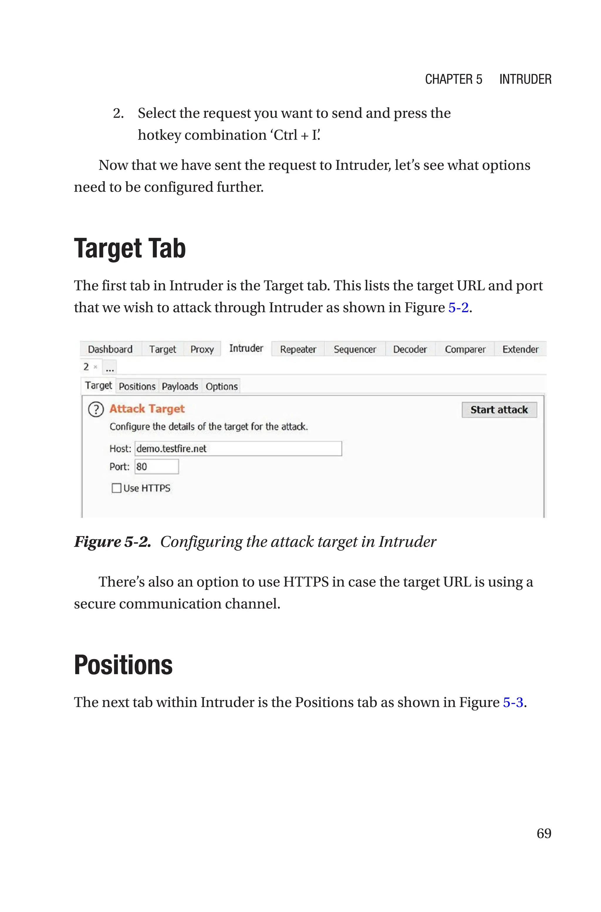 69
2. Select the request you want to send and press the
hotkey combination ‘Ctrl + I’
.
Now that we have sent the request to Intruder, let’s see what options
need to be configured further.
Target Tab
The first tab in Intruder is the Target tab. This lists the target URL and port
that we wish to attack through Intruder as shown in Figure 5-2.
There’s also an option to use HTTPS in case the target URL is using a
secure communication channel.
Positions
The next tab within Intruder is the Positions tab as shown in Figure 5-3.
Figure 5-2. Configuring the attack target in Intruder
Chapter 5 Intruder
 