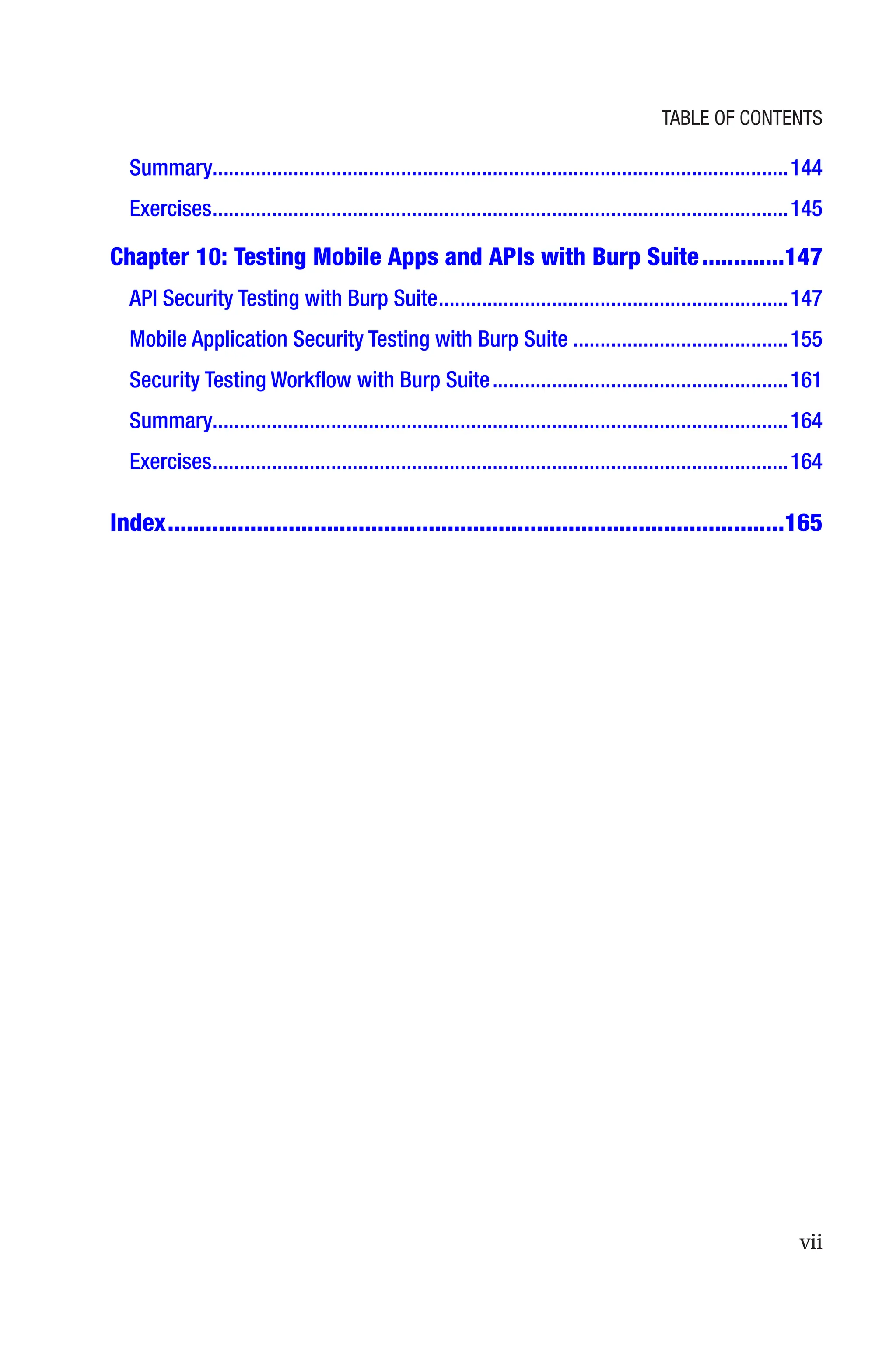 vii
Summary����������������������������������������������������������������������������������������������������������144
Exercises�����������������������������������������������������������������������������������������������������������145
Chapter 10: 
Testing Mobile Apps and APIs with Burp Suite�������������147
API Security Testing with Burp Suite�����������������������������������������������������������������147
Mobile Application Security Testing with Burp Suite����������������������������������������155
Security Testing Workflow with Burp Suite�������������������������������������������������������161
Summary����������������������������������������������������������������������������������������������������������164
Exercises�����������������������������������������������������������������������������������������������������������164
Index�������������������������������������������������������������������������������������������������165
Table of Contents
 